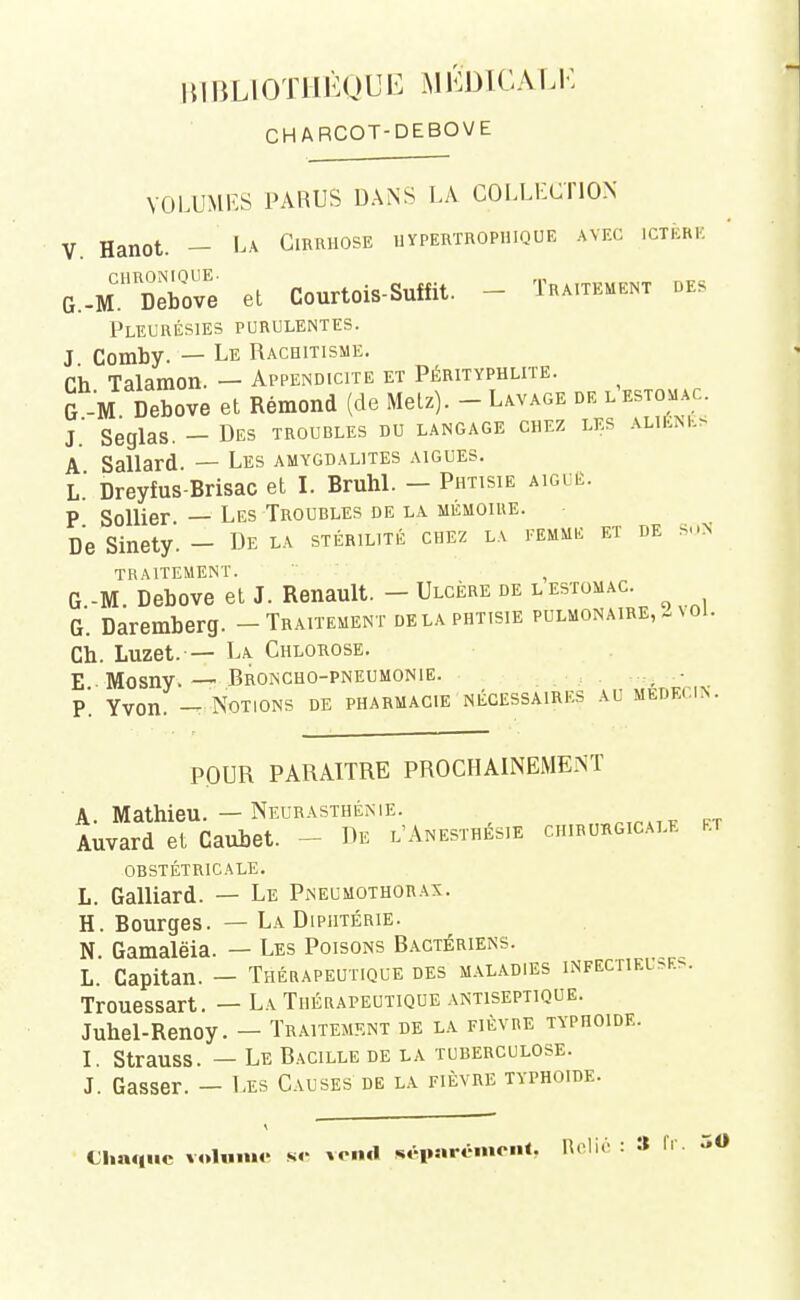 CHARCOT-DEBOVE VOLUMKS PARUS DANS LA COLLECTION V. Hanot. — La Cirrhose uypertrophique avec ictère G.-m Debove et Courtois-Suffit. - Traitement des Pleurésies purulentes. J. Comby. — Le Rachitisme. Ch Talaraon. - Appendicite et Pérityphlite. G M Debove et Rémond (de Metz). - Lavage de l'estomac. J.' Seglas. - Des troubles du langage chez les \uÈSh> A Sallard. — Les amygdalites aiguës. L.' Dreyfus-Brisac et I. BruhL - Phtisie aiguë. P SoUier — Les Troubles de la mémoire. De Sinety. - De la stérilité chez la femme et de s-.n traitement. , G -M Debove et J. Renault. - Ulcère de l estomac, g'. Daremberg. - Traitement delà phtisie pulmonaire, - voi. Ch. Luzet.— La Chlorose. E Mosny. — Broncho-pneumonie. .., ■ p'. Yvon. -T Notions de pharmacie nécessaires au MEDEri>. POUR PARAITRE PROCHAIiNEMENT A Mathieu. — Neurasthénie. Auvard el Caubet. - De l'Anesthésie chirukgicale rt obstétricale. L. Galliard. — Le Pneumothorax. H. Bourges. — La Diphtérie. N Gamalëia. — Les Poisons B.\ctériens. L. Capitan. - Thérapeutique des maladies infectieu>e>. Trouessart. — La Thérapeutique antiseptique. Juhel-Renoy. — Traitement de la fièvre typhoïde. I. Strauss. — Le Bacille de la tuberculose. J. Gasser. — Les Causes de la fièvre typhoïde. Chaque voUniM' s«- vend séparciuciit. Rdi. : » fi 50