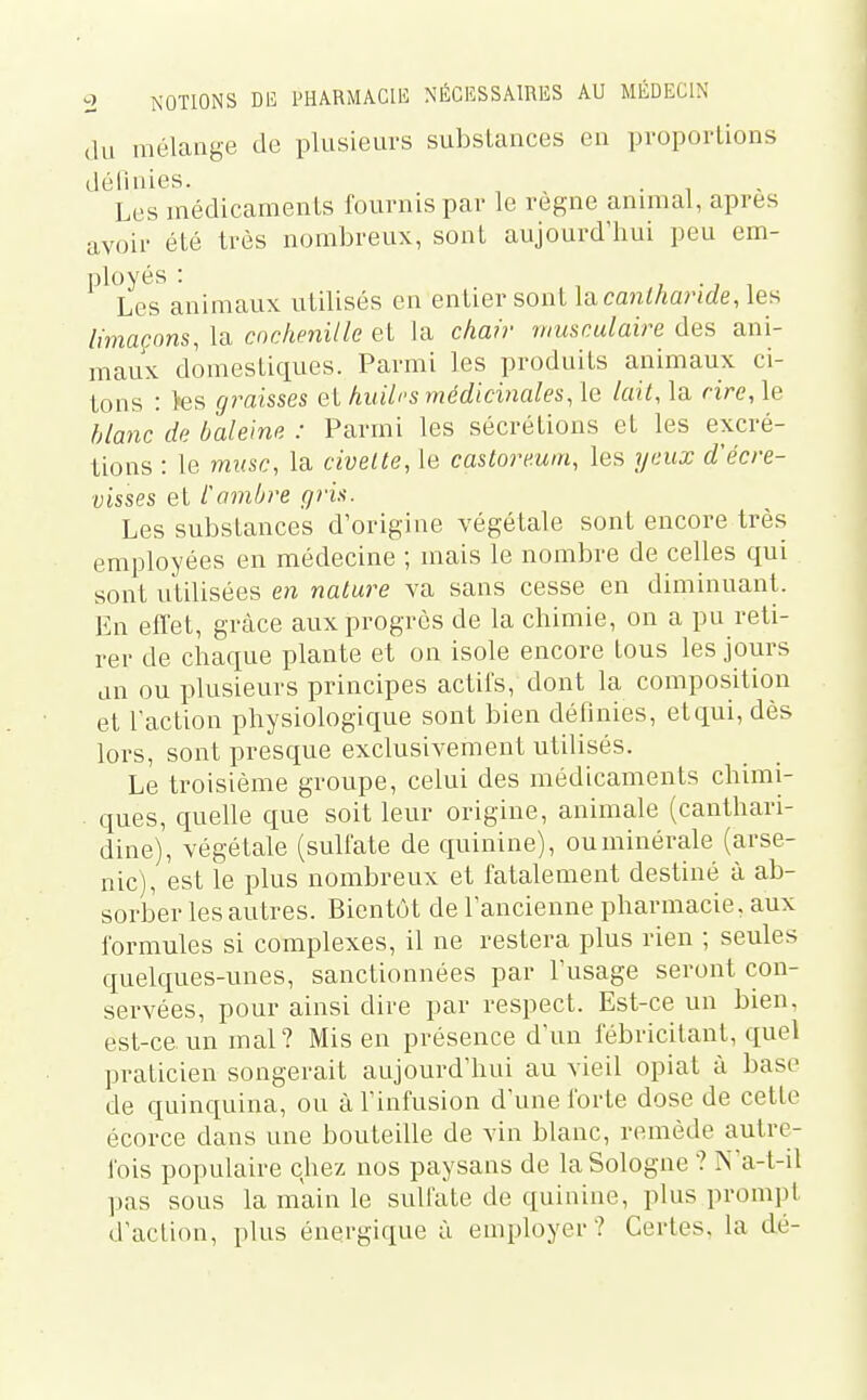 du mélange de plusieurs substances en proportions défi nies. . , , Les médicaments fournis par le règne animal, après avoir été très nombreux, sont aujourd'hui peu em- ployés : , . ■, 1 Les animaux utilisés en entier sont Ucanlharide, les limaçons, la cochenille et la chair musculaire des ani- maux domestiques. Parmi les produits animaux ci- tons : tes graisses et huilrs médicinales, le lait, la rire, le blanc de baleine : Parmi les sécrétions et les excré- tions : le musc, la civelte, le castormm, les yeux d'écre- visses et Cambre gris. Les substances d'origine végétale sont encore très employées en médecine ; mais le nombre de celles qui sont utilisées en nature va sans cesse en diminuant. En effet, grâce aux progrès de la chimie, on a pu reti- rer de chaque plante et on isole encore tous les jours an ou plusieurs principes actifs, dont la composition et l'action physiologique sont bien définies, et qui, dès lors, sont presque exclusivement utilisés. Le troisième groupe, celui des médicaments chimi- ques, quelle que soit leur origine, animale (canthari- dine), végétale (sulfate de quinine), ou minérale (arse- nic), est le plus nombreux et fatalement destiné à ab- sorber les autres. Bientôt de l'ancienne pharmacie, aux formules si complexes, il ne restera plus rien ; seules quelques-unes, sanctionnées par l'usage seront con- servées, pour ainsi dire par respect. Est-ce un bien, est-ce. un mal? Mis en présence d'un fébricilant, quel praticien songerait aujourd'hui au vieil opiat à base de quinquina, ou à l'infusion d'une forte dose de cette écorce dans une bouteille de vin blanc, remède autre- fois populaire chez nos paysans de la Sologne ? N'a-t-il pas sous la mkin le sulfate de quinine, plus prompt d'action, plus énergique à employei'? Certes, la dé-