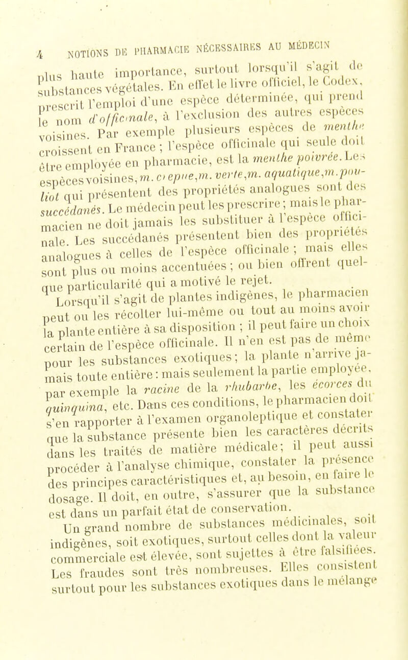 nlus haute importance, surlout lorsqiril s'agit de ù^ta^'oes végétales. En eflet le livre oriic.el, le Codex m-es îitrempU^ espèce déterminée, qui pren.l e nom d'otknale^ à TeKclusion des autres espèces voisines. Par exemple plusieurs espèces de men h,. croisent en France ; l'espèce officinale qui seule dml A re employée en pharmacie, est la meuLhe po(î;.ee.Les espèces voisines, m. e/..e,m. .er/^m. a^uai.^ue,m.p».- qui présentent des propriétés analogues sont des Tuccédanés. Le médecin peut les prescrire ; mais le phar- r^ac en ne doit jamais les substituer à 1 espèce offici- Tle Les succédanés présentent bien des proprie es analogues à celles de l'espèce officinale ; mais elles sont plus ou moins accentuées; ou bien oflrent quel- aue particularité qui a motivé le rejet. Lorsqu'il s'agit de plantes indigènes, le pharmacien peut ou les récolter lui-même ou tout au moins avoir Ta plante entière à sa disposition ; il peut faire un choix certain de l'espèce officinale. Il n'en est pas de mem. pour les substances exotiques; la plante n arrive ja- mais toute entière : mais seulement la partie employée, par exemple la racme de la rhubarbe ecorces àn lub^qurnl etc. Dans ces conditions, le pharuiacien doi s'en rapporter à l'examen organoleptique et constatei que la substance présente bien les caractères décrits dans les traités de matière médicale; il peut aussi procéder à l'analyse chimique, constater la présence des principes caractéristiques et, au besoin, en la le h dosc^e. 11 doit, en outre, s'assurer que la substance est dans un parlait état de conservation Un srand nombre de substances médicinales, soit indigènes, soit exotiques, surtout celles dont la valeur commerciale e^t élevée, sont sujettes a être falsifi es Les fraudes sont très nombreuses. LUes consistent surtout pour les substances exotiques dans le mélange