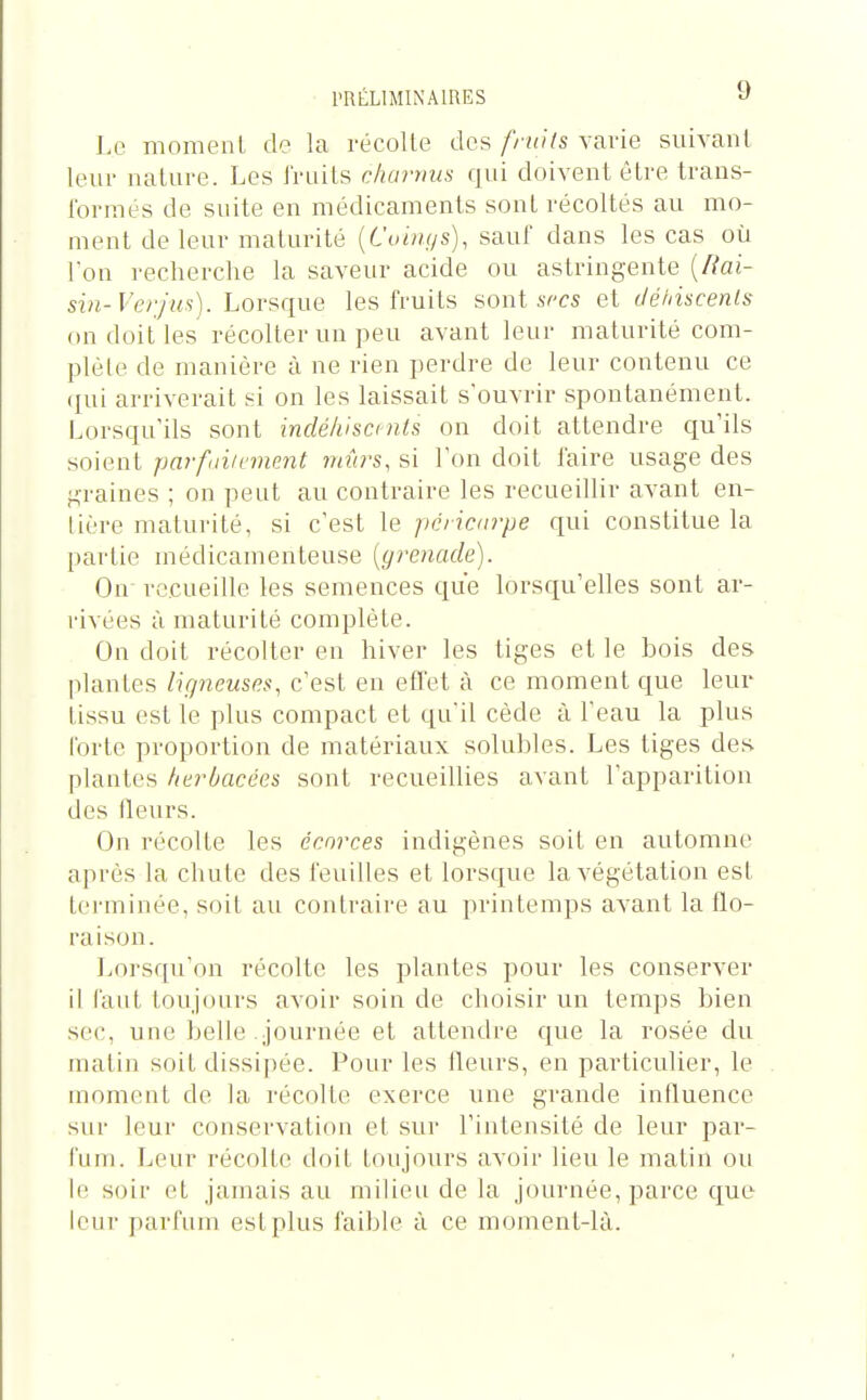 Le moment de la récolte des frwts varie suivant leur nature. Les fruits charjim qui doivent être trans- formes de suite en médicaments sont récoltés au mo- ment de leur maturité {Coings), sauf dans les cas où Ion l'echerche la saveur acide ou astringente [Rai- sin-Verjus), horsciue les fruits sont s et déhiscenls on doit les récolter un peu avant leur maturité com- plète de manière à ne rien perdre de leur contenu ce (jui arriverait si on les laissait s'ouvrir spontanément. Lorsqu'ils sont indéhiscmts on doit attendre qu'ils soient parfuiivmmt viûrs, si l'on doit faire usage des graines ; on peut au contraire les recueillir avant en- tière maturité, si c'est le pcricdvpe qui constitue la partie médicamenteuse [grenade). On recueille les semences que lorsqu'elles sont ar- rivées à maturité complète. On doit récolter en hiver les tiges et le bois des plantes ligneuses, c'est en effet à ce moment que leur tissu est le plus compact et qu'il cède à l'eau la plus Forte proportion de matériaux solubles. Les tiges des plantes herbacées sont recueillies avant l'apparition des fleurs. On récolte les écorces indigènes soit en automne après la chute des feuilles et lorsque la végétation est terminée, soit au contraire au printemps avant la flo- raison. Loi'squ'on récolte les plantes pour les conserver il faut toujours avoir soin de choisir un temps bien sec, une belle journée et attendre que la rosée du matin soit dissipée. Pour les fleurs, en particulier, le moment de la récolte exerce une grande influence sui- leur conservation et sur l'intensité de leur par- fum. Leur récolte doit toujours avoir lieu le matin ou le soir et jamais au milieu de la journée, parce que leur parfum est plus faible à ce moment-là.
