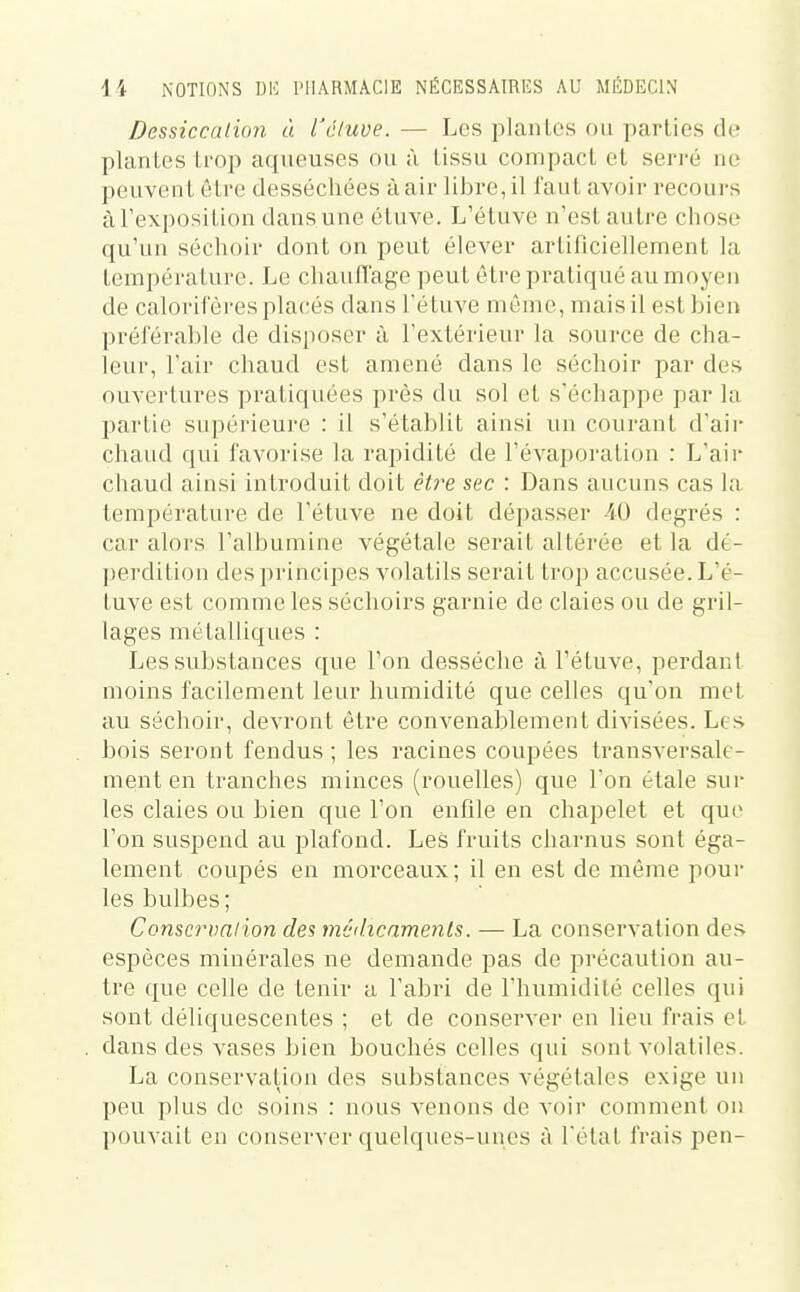 Dessiccation à l'cluve. — Les plantes ou parties de plantes trop aqueuses ou à tissu compact et serré ne peuvent être desséchées à air libre, il faut avoir recours àTexposition dans une étuve. L'étuve n'est autre chose qu'un séchoir dont on peut élever artificiellement la température. Le chaufïage peut être pratiqué au moyen de calorifères placés dans l'étuve môme, mais il est bien préférable de disposer à l'extérieur la source de cha- leur, l'air chaud est amené dans le séchoir par des ouvertures pratiquées près du sol et s'écliappe par la partie supérieure : il s'établit ainsi un courant d'air chaud qui favorise la rapidité de l'évaporation : L'aii' chaud ainsi introduit doit être sec : Dans aucuns cas la température de l'étuve ne doit dépasser 40 degrés : car alors l'albumine végétale serait altérée et la dé- perdition des principes volatils serait trop accusée. L'é- tuve est comme les séchoirs garnie de claies ou de gril- lages métalliques : Les substances que l'on desséche à l'étuve, perdant moins facilement leur humidité que celles qu'on met au séchoir, devront être convenablement divisées. Les bois seront fendus ; les racines coupées transversale- ment en tranches minces (rouelles) que l'on étale sur les claies ou bien que l'on enfile en chapelet et que l'on suspend au plafond. Les fruits charnus sont éga- lement coupés en morceaux; il en est de même pour les bulbes; Conscrvnlion des médicaments. — La conservation des espèces minérales ne demande pas de précaution au- tre que celle de tenir a l'abri de l'humidité celles qui sont déliquescentes ; et de conserver en lieu frais et dans des vases bien bouchés celles qui sont volatiles. La conservation des substances végétales exige un peu plus de soins : nous venons de voir comment on pouvait en conserver quelques-unes à l'étal frais pen-