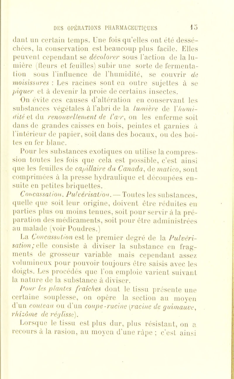 daul un certain temps. Une fois qu'elles ont été dessé- chées, la conservation est beaucoup ])lus facile. Elles peuvent cependant se décolorer sous Faction de la lu- mière (^lleurs et feuilles) subir une sorte de fermenla- liou sous rinlluence de l'humidité, se couvrir de moisissures : Les racines sont en outre sujettes à se piquer et à devenir la proie de certains insectes. On évite ces causes d'altération en conservant les substances végétales à l'abri de la lumière de Vliumi- (lilé ei renoiivelleinent de l'a^r, on les enferme soit dans de grandes caisses eu bois, peintes et garnies à l'intérieur de papier, soit dans des bocaux, ou des boi- tes en fer blanc. Pour les substances exotiques on utilise la compres- sion toutes les fois que cela est possible, c'est ainsi que les feuilles de ca/iillaire du Canada, de malico, sont comprimées à la presse hydraulique et découpées en- suite en petites briquettes. Coticnssal/oit.. Pulcérisation. — Toutes les substances, quelle que soit leur origine, doivent être réduites eu parties plus ou moins tenues, soit pour servir à la pré- paration des médicaments, soit pour être aduiinistrées au malade (voir Poudres.) La Concassation est le premier degré de la Pulvéri- saiion;Q\[Q consiste à diviser la substance en frag- ments de grosseur variable mais cependant assez voluminc^ux pour pouvoir toujours être saisis avec les doigts. Les procédés que l'on emploie varient suivant la nature de la substance à diviser. PoiD- lus piaules fraîches (huit le lissu présente une certaine souplesse, on opère la section au moyen d'un couteau ou d'un coupe-racine [racine de guintauve, rhizûme de réglisse). Lorsqu(! le tissu est plus dur, plus résistant, on a rec(uirs à la rasion, au mo^eu ti'une râpe ; c'est ainsi