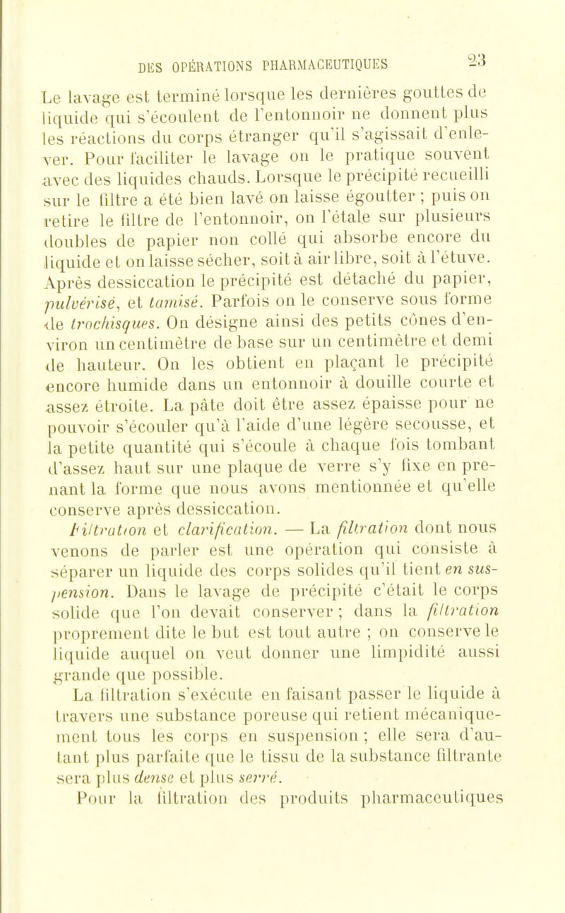 Le lavage est terminé lorsque les dernières gouttes de liquide qui s'écoulent de l'entonnoir ne donnent plus les réactions du corps étranger qu'il s'agissait d'enle- ver. Pour faciliter le lavage on le pratique souvent avec des liquides chauds. Lorsque le précipité recueilli sur le filtre a été bien lavé on laisse égoutter ; puis on retire le iiltre de l'entonnoir, on l'étalé sur plusieurs doubles de papier non collé qui absorbe encore du liquide et on laisse sécher, soit à air libre, soit àl'étuve. Après dessiccation le précipité est détaché du papier, pulvérisé, et tamisé. Parfois on le conserve sous forme de Irnchisques. On désigne ainsi des petits cônes d'en- viron un centimètre de base sur un centimètre et demi de hauteur. On les obtient en plaçant le précipité encore humide dans un entonnoir à douille courte et assez étroite. La pâte doit être assez épaisse pour ne pouvoir s'écouler qu'à l'aide d'une légère secousse, et la petite quantité qui s'écoule à chaque fois tombant d'assez haut sur une plaque de verre s'y fixe en pre- nant la forme que nous avons mentionnée et qu'elle conserve après dessiccation. tiltrution et clarification. — La fil'.ration dont nous venons de parler est une opération qui consiste à séparer un liquide des corps solides qu'il tient en sus- liension. Dans le lavage de précipité c'était le corps solide que l'on devait conserver ; dans la filtration proprement dite le but est tout autre ; on conserve le liquide auquel on veut donner une limpidité aussi grande que possible. La tiltration s'exécute en faisant passer le liquide à travers une substance poreuse qui retient mécanique- ment tous les corps en suspension ; elle sera d'au- tant plus parfaite que le tissu de la substance fdtrante sera plus dmss et plus serré. Pour la tiltration des produits pharmaceutiques
