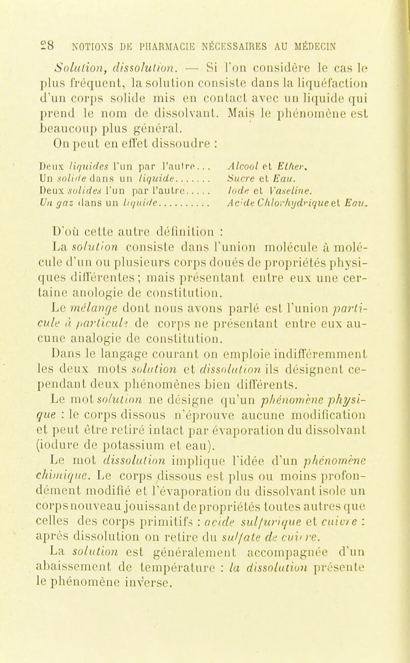 Solution, dissolution. — Si Ton considère le cas lo plus fréquent, la solution consiste dans la liquéfaction d'un corps solide mis en contact avec un liquide qui prend le nom de dissolvant. Mais le phénomène est beaucoup plus général. On peut en effet dissoudre : Deux liquides l'un par l'aulro... Un .s'oZf^/e dans un liquide Deux solides l'un par l'autre Un gaz ilans un liquide Alcool et EUier, Sucre el Eau. Iode el Vaaeline. Ac'de Chlorliyd<'ique&\, Eau. D'où cette autre définition : La solidion consiste dans l'union molécule à molé- cule d'un ou plusieurs corps doués de propriétés physi- ques différentes ; mais présentant en tre eux une cer- taine anologie de constitution. Le mélange dont nous avons parlé est l'union pa7'ti- cule à fiarliciiii de corps ne présentant entre eux au- cune analogie de constitution. Dans le langage courant on emploie indifféremment les deux mots solution et dissolution ils désignent ce- pendant deux phénomènes bien différents. Le vaoi solution ne désigne qu'un phénomène physi- que : le corps dissous n'éprouve aucune modification et peut être retiré intact par évaporation du dissolvant (iodure de potassium et eau). Le mot dissolution implique l'idée d'un ■phénomène chimique. Le corps dissous est plus ou moins profon- dément modifié et l'évaporation du dissolvant isole un corps nouveau jouissant depropriétés toutes autres que ceUes des corps primitifs : acide sul/urique et cuiu/e : après dissolution on retire du sulfate de cuii rc. La solution est généralement accompagnée d'un abaissement de température : la dissolution présente le phénomène inverse.