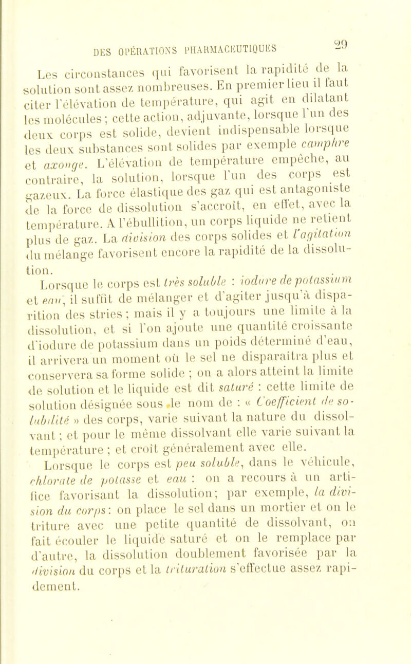 Les circoaslances qui favorisenl la rapidité de la solution sont assez nombreuses. En premier lieu d laut citer l'élévation de température, qui agit en dilatant les molécules : cette action, adjuvante, lorsque 1 un des deuK corps est solide, devient indispensable lorsque les deux substances sont solides par exemple camphre et axo^Hje. L'élévation de température empêche, au ,>ontraire, la solution, lorsque l'un des corps est ^•azeux. La ioi-ce élastique des gaz qui est antagoniste de la force de dissolution s'accroît, en ellet, avec la température. A l'ébuUition, un corps liquide ne retient plus de gaz. La (ùokion des corps solides et l'agitatum du mélange favorisent encore la rapidité de la dissolu- lion. Lorsque le corps est Irès soluble : wdure de pniassuim et eav\ il sufiit de mélanger et d'agiter jusqu'à dispa- rition des stries; mais il y a toujours une limite à la dissolution, et si l'on ajoute une quantité croissante d'iodure de potassium dans un poids déterminé d'eau, il arrivera un moment où le sel ne disparaîtra plus et conservera sa forme solide ; on a alors atteint la limite de solution et le l'iqnide est dit salure : cette limite de solution désignée sous le nom de : » Coefficient de so- lubilité » des corps, varie suivant la nature du dissol- vant ; et pour le même dissolvant elle varie suivant la température ; et croît généralement avec elle. Lorsque le corps est peu soluble, dans le véhicule, chlorate de potasse et eau : on a recours à un arti- lice favorisant la dissolution; par exemple, la divi- sion du corps: on place le sel dans un mortier et on le triture avec une petite quantité de dissolvant, on fait écouler le liquide saturé et on le remplace par d'autre, la dissolution doublement favorisée par la 'livision du corps et la triluraliun s'effectue assez rapi- dement.
