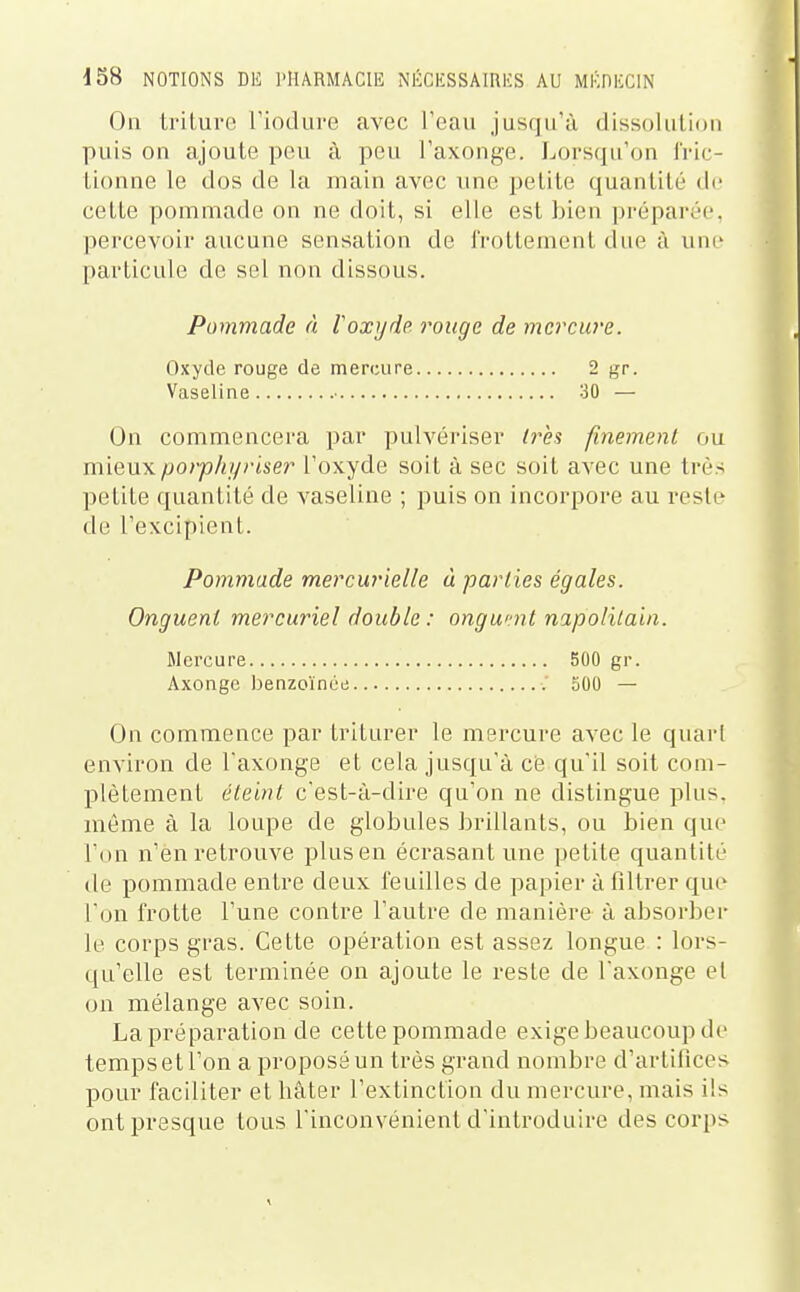 On triture Tiodure avec l'eau jusqu'à dissolution puis on ajoute peu à peu l'axonge. Lorsqu'on l'ric- tionne le dos de la main avec une petite quantité de celle pommade on ne doit, si elle est bien prépai-iM'. percevoir aucune sensation de IVollemenl due à une particule de sel non dissous. Pommade à V oxyde rouge de mercure. Oxyde rouge de mercure 2 gr. Vaseline ■ 30 — On commencera par pulvériser /rè? finement ou mieux porphyriser l'oxyde soit à sec soit avec une très petite quantité de vaseline ; puis on incorpore au reste de l'excipienl. Pommade mercurielle à parties égales. Onguent mercuriel double: ongumt napolilain. Mercure 500 gr. Axonge benzoïnée 500 — On commence par Iriturer le mercure avec le quarl environ de l'axonge el cela jusqu'à ce qu'il soit com- plètement éteint c'est-à-dire qu'on ne distingue plus, même à la loupe de globules brillants, ou bien que l'on n'en retrouve plus en écrasant une petite quantité de pommade entre deux feuilles de papier à filtrer que l'on frotte l'une contre l'autre de manière à absorbei- le corps gras. Cette opération est assez longue : lors- qu'elle est terminée on ajoute le reste de l'axonge el on mélange avec soin. La préparation de cette pommade exige beaucoup de temps et l'on a proposé un très grand nombre d'artifices pour faciliter et hâter l'extinction du mercure, mais ils ont presque tous l'inconvénient d'introduire des corps