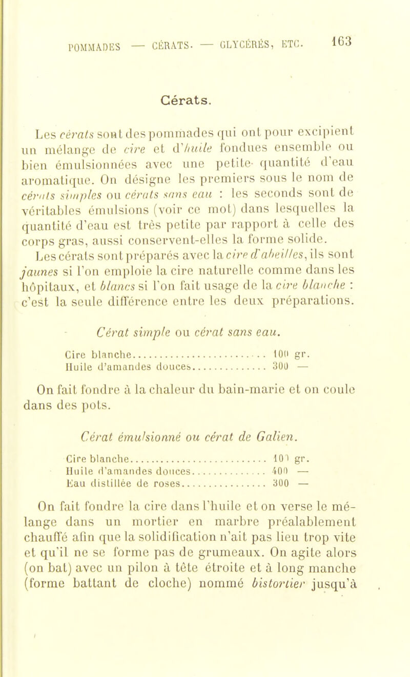 POMMADES Cérats. Les cérats soHt des pommades qui ont pour excipient un mélange de ch^e et cV/niile fondues ensemble ou bien émulsionnées avec une petite- quantité d'eau aromatique. On désigne les premiers sous le nom de céf'tfs simples ou cérats sans eau : les seconds sont de véritables émulsions (voir ce mot) dans lesquelles la quantité d'eau est très petite par rapport à celle des corps gras, aussi conservent-elles la forme solide. Les cérats sont préparés avec la c/rp d'ahuilles, ils sont jaunes si Ton emploie la cire naturelle comme dans les hôpitaux, et blancs si Ton fait usage de la cire blanche : c'est la seule différence entre les deux préparations. Cérat simple ou cérat sans eau. Cire blanche lOd gr. Huile d'amandes douces 300 — On fait fondre à la chaleur du bain-marie et on coule dans des pots. Cérat émukionné ou cérat de Galien. Cire blanche 10 ) gr. Huile d'amandes douces 40i) — Eau dislillée de roses 300 — On fait fondre la cire dans l'huile et on verse le mé- lange dans un mortier en marbre préalablement chauffé afin que la solidification n'ait pas lieu trop vite et qu'il ne se forme pas de grumeaux. On agite alors (on bat) avec un pilon à tète étroite et à long manche (forme battant de cloche) nommé bistortier jusqu'à
