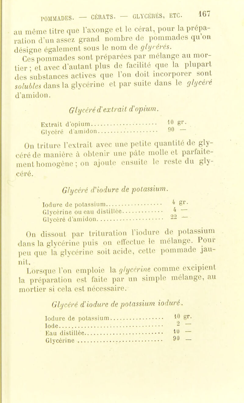 ;ui môme litre que l'axonge et le cérat, pour la prépa- ration dua assez grand nombre de pommades qu on désigne également sous le nom de glijrérés. Ces pommades sont préparées par mélange au mor- tier ; et avec d'autant plus de facilité que la plupart des substances actives que Ton doit incorporer sont solubles dans la glycérine et par suite dans le glijcéré damidon. Ghjcéré d'extrait d'opium. Extrait d'opium ^0 ë'- . Glyccré damidon ^0 — On trilure Textrait avec une petite quantité de gly- céréde manière à obtenir une pâte molle et parfaite- ment homogène ; on ajoute ensuite le reste du gly- céré. Glycéré d'iodure de potassium. lodure de potassium ''' Sr. Glycérine ou eau distillée 4 ~ Glycéré d'amidon — ^ On dissout par trituration Viodure de potassium dans la glycérine puis on efleclue le mélange. Pour peu que la glycérine soit acide, celte pommade jau- nit. . . Lorsque l'on emploie la f/lycèri»e comme excipient la préparation est faite par un simple mélange, au mortier si cela est nécessaire. Glycéré d'lodure de potassium ioduré. lodure de potassium 10 gi- Iode - Kau distillée — Glycérine —