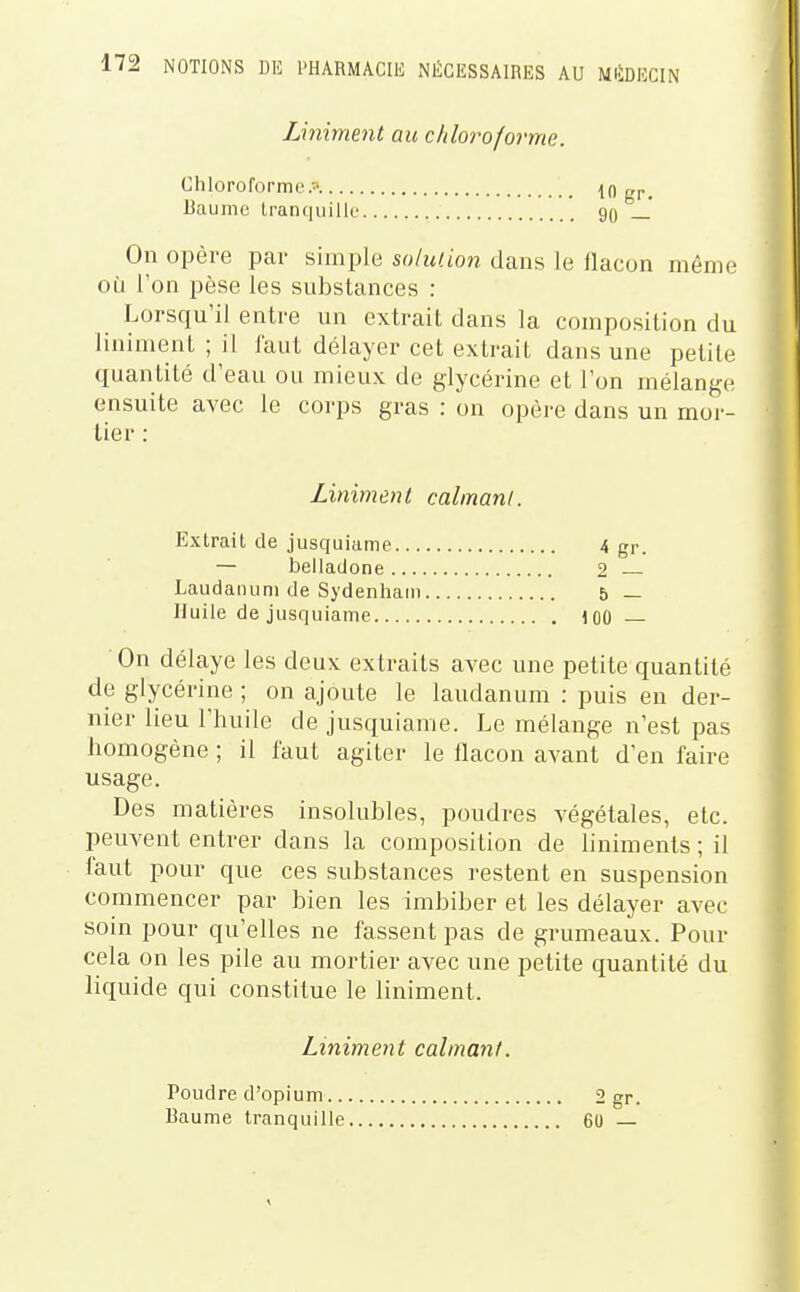 Uniment au chloroforme. Chloroformer Baume tranquille 10 gr. 90 — On opère par simple solution dans le flacon même où l'on pèse les substances : _ Lorsqu'il entre un extrait dans la composition du Uniment ; il faut délayer cet extrait dans une petite quantité d'eau ou mieux de glycérine et l'on mélange ensuite avec le corps gras : on opère dans un mor- ■ On délaye les deux extraits avec une petite quantité de glycérine ; on ajoute le laudanum : puis en der- nier lieu l'huile de jusquiame. Le mélange n'est pas homogène ; il faut agiter le flacon avant d'en faire usage. Des matières insolubles, poudres végétales, etc. peuvent entrer dans la composition de liniments ; il faut pour que ces substances restent en suspension commencer par bien les imbiber et les délayer avec soin pour qu'elles ne fassent pas de grumeaux. Pour cela on les pile au mortier avec une petite quantité du liquide qui constitue le Uniment. lier : Liniment calmant. Extrait de jusquiame — belladone, 4 gr. 2 — b — 100 — Laudanum de Sydenhani Huile de jusquiame Liniment calmant. Poudre d'opium.. Baume tranquille 2gr. 60 —