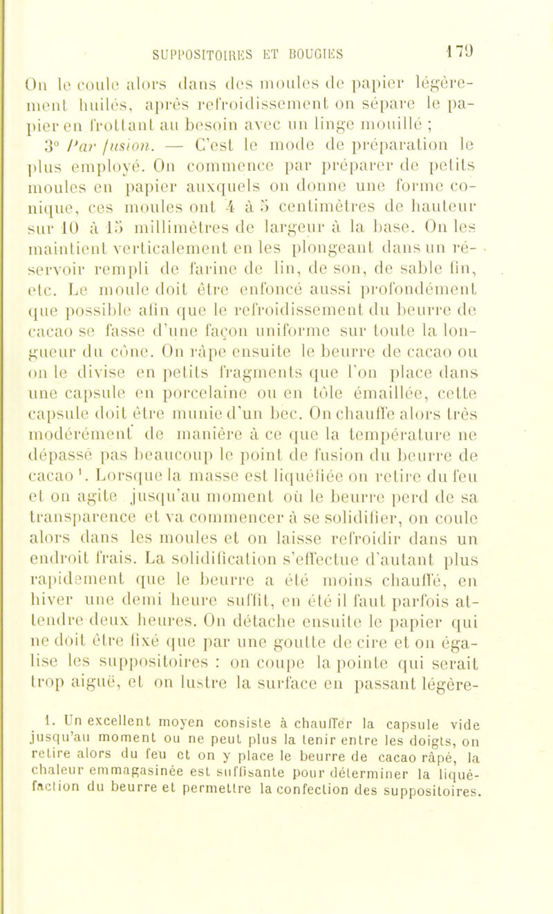 SUPl'OSITOlRIîS KT BOUGIlîS On le cdulc alors ilans des moules de papier légère- nienl liuilés, après refroidissement on sépare le pa- l>ier en l'roLlant au besoin avec un linge mouillé ; 3° l'ar jusion. — C'est le mode de pi'éparation le ])lus employé. On commence par préparer de petits moules en papier auxquels on donne une forme co- nique, ces moules ont -4 à 5 centimètres de hauteur sur lU à 1.) millimètres de largeur à la base. On les maintient verticalement en les plongeant dans un ré- servoir rempli de farine de lin, de son, de sable tin, etc. Le moule doit être enfoncé aussi jn'ofondément que possible alin que le refroidissemeot du beurre de cacao se fasse d'une façon uniforme sur toute la lon- gueur du C(uie. On râpe ensuite le beurre de cacao ou on le divise en petits fragments que Ton place dans une capsule en porcelaine ou en tole émaillée, cette capsule doit être munie d'un bec. On chauffe alors très modérément île manière à ce que la température ne dépassé pas beaucoup le point de l'usion du beuri-e de cacao '. Lorsque la masse est liquéliée on retire du feu et on agite jusqu'au moment où le ])euri'e perd de sa transparence et va commencer à se solidilier, on coule alors dans les moules et on laisse refroidir dans un endroit frais. La solidilication s'efl'ectue d'autant plus rapidement que le beurre a été moins chauile, en liiver une demi heure suffit, en été illaut parfois at- tendre deux heures. On détache ensuite le papier qui ne doit être lixé que par une goutte de cire et on éga- lise les suppositoires : on coupe la pointe qui serait trop aiguë, et on lustre la surface en passant légère- 1. Un excellent moyen consiste à chaiiITer la capsule vide jusqu'au moment ou ne peut plus la tenir entre les doigts, on retire alors du feu et on y place le beurre de cacao râpé, la chaleur emmagasinée est sul'fisanle pour déterminer la liqué- faction du beurre et permettre la confection des suppositoires.