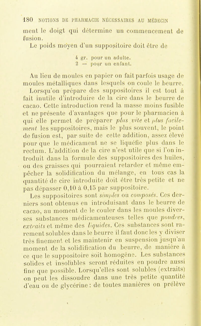 ment le doigt qui détermine un commencement de fusion. Le poids moyen d'un suppositoire doit être de 4 gr. pour un adulte. 2 — pour un enfant. Au lieu de moules en papier on fait parfois usage de moules métalliques dans lesquels on coule le beurre. Lorsqu'on prépare des suppositoires il est tout à fait inutile d'introduire de la cire dans le beurre de cacao. Cette introduction rend la masse moins fusible et ne présente d'avantages que pour le pharmacien à qui elle permet de préparer plus vîie el//lus facile- ment les suppositoires, mais le plus souvent, le point de fusion est, par suite de cette addition, assez élevé pour que le médicament ne se liquéfie plus dans le rectum. L'addition de la cire n'est utile que si l'on in- troduit dans la formule des suppositoires des huiles, ou des graisses qui pourraient retarder et môme em- pêcher la solidilication du mélange, en tous cas la quantité de cire introduite doit être très petite et ne pas dépasser 0,10 à 0,15 par suppositoire. Les suppositoires sont shn/iles ou composés. Ces der- niers sont obtenus en introduisant dans le beurre de cacao, au moment de le couler dans les moules diver- ses substances médicamenteuses telles que poudres, extraits et même des liquides. Ces substances sont ra- rement solubles dans le beurre il faut donc les y diviser très finement et les maintenir en suspension jusqu'au moment de la solidification du beurre, de manière à ce que le suppositoire soit homogène. Les substances solides et insolubles seront réduites en poudre aussi fine que possible. Lorsqu'elles sont solubles (extraits) on peut les dissoudre dans une très petite quantité d'eau ou de glycérine : de toutes manières on prélève