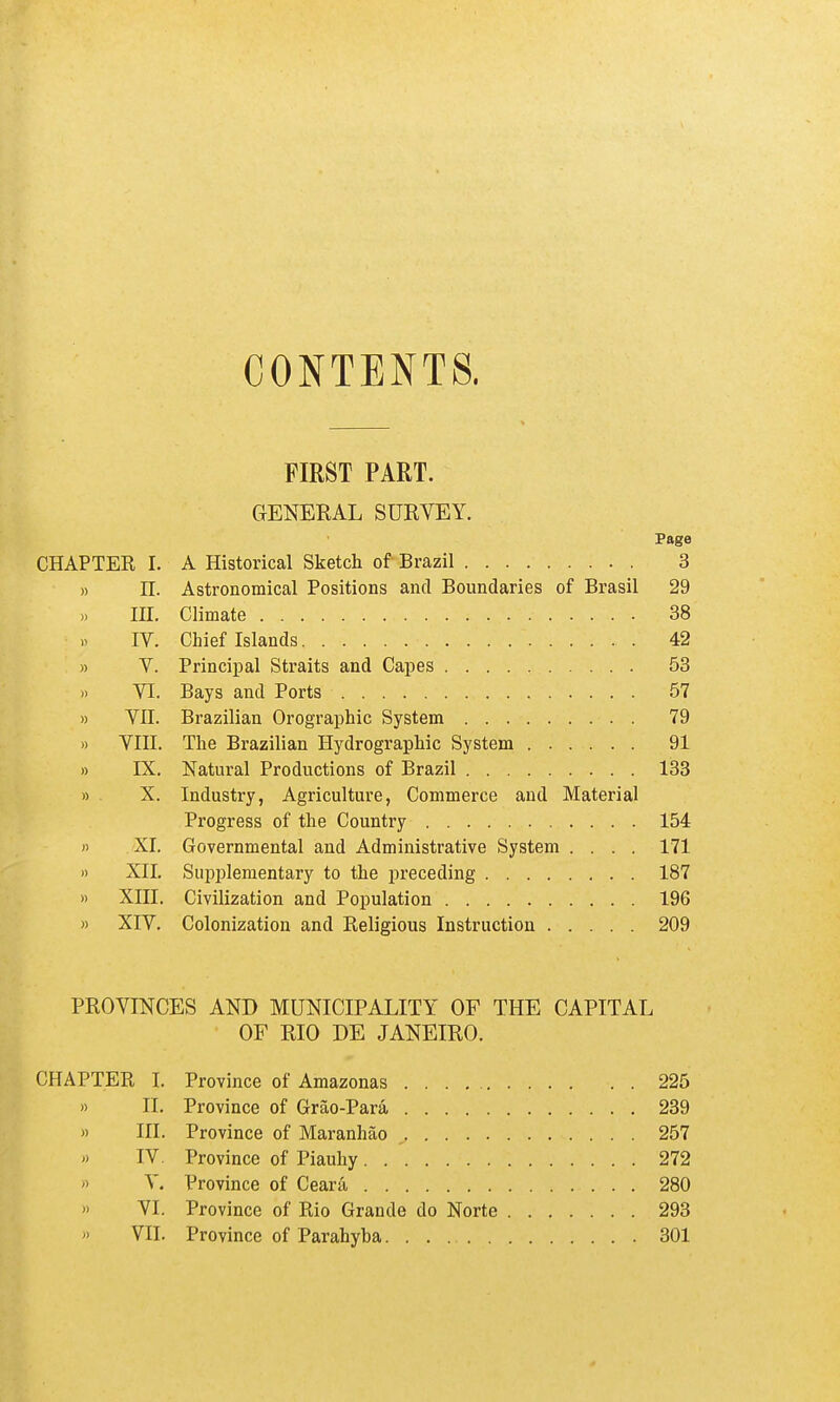 CONTENTS. FIRST PART. GENERAL SURVEY. Page CHAPTER I. A Historical Sketch of Brazil 3 » n. Astronomical Positions and Boundaries of Brasil 29 in. Climate 38 IV. Chief Islands 42 » V. Principal Straits and Capes 53 )) VI. Bays and Ports 57 » VII. Brazilian Orographic System 79 » VIII. The Brazilian Hydrographic System 91 » IX. Natural Productions of Brazil 133 » X. Industry, Agriculture, Commerce and Material Progress of the Country 154 H XI. Governmental and Administrative System .... 171 » XII, Supplementary to the preceding 187 » XIII. Civilization and Population 196 » XIV. Colonization and Religious Instruction 209 PROVINCES AND MUNICIPALITY OF THE CAPITAL OF RIO DE JANEIRO. CHAPTER I. Province of Amazonas 225 » II. Province of Grao-Par& 239 » III. Province of Maranhao 257 » IV. Province of Piauhy 272 n V. Province of Ceara 280 '> VI. Province of Rio Grande do Norte 293  VII. Province of Parahyba 301