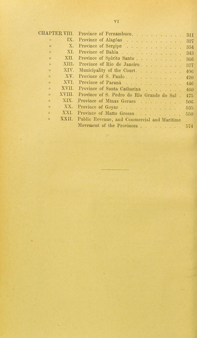 VI CHAPTER VIII. Province of Pernambuco 311 » IX. Province of Alagoas 327 » X. Province of Sergipe 334 » XI. Province of Baliia 343 » XII. Province of Spirito Santo 3g6 » XIII. Province of Rio de Janeiro 377 » XIV. Municipality of the Court 400 » XV. Province of S. Paulo 420 » XVI. Province of Parana 446 1) XVII. Province of Santa Catharina 460 » XVIII. Province of S. Pedro do Rio Grande do Sul . 475 » XIX. Province of Minas Geraes 50G » XX. Province of Goyaz 535 » XXI. Province of Matto Grosso 550 » XXII. Public Revenue, and Commercial and Maritime Movement of the Provinces 574