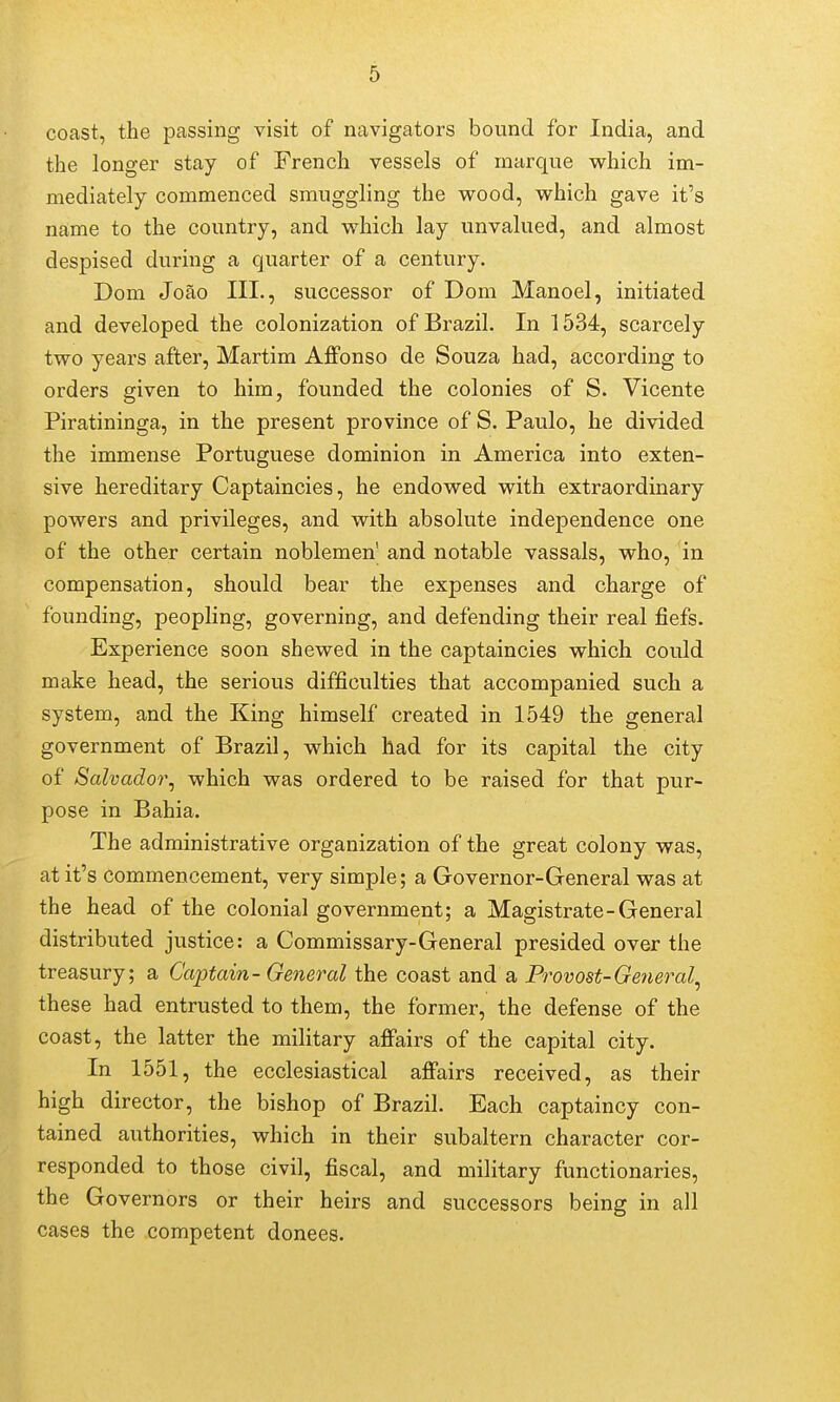 coast, the passing visit of navigators bound for India, and the longer stay of French vessels of marque which im- mediately commenced smuggling the vrood, which gave it's name to the country, and which lay unvalued, and almost despised during a quarter of a century. Dom Joao III., successor of Dom Manoel, initiated and developed the colonization of Brazil. In 1534, scarcely two years after, Martim Affonso de Souza had, according to orders given to him, founded the colonies of S. Vicente Piratininga, in the present province of S. Paulo, he divided the immense Portuguese dominion in America into exten- sive hereditary Captaincies, he endowed with extraordinary powers and privileges, and with absolute independence one of the other certain noblemen' and notable vassals, who, in compensation, should bear the expenses and charge of founding, peopling, governing, and defending their real fiefs. Experience soon shewed in the captaincies which could make head, the serious difficulties that accompanied such a system, and the King himself created in 1549 the general government of Brazil, which had for its capital the city of Salvador^ which was ordered to be raised for that pur- pose in Bahia. The administrative organization of the great colony was, at it's commencement, very simple; a Governor-General was at the head of the colonial government; a Magistrate-General distributed justice: a Commissary-General presided over the treasury; a Captain- General the coast and a Provost-General^ these had entrusted to them, the former, the defense of the coast, the latter the military affairs of the capital city. In 1551, the ecclesiastical affairs received, as their high director, the bishop of Brazil. Each captaincy con- tained authorities, which in their subaltern character cor- responded to those civil, fiscal, and military functionaries, the Governors or their heirs and successors being in all cases the competent donees.
