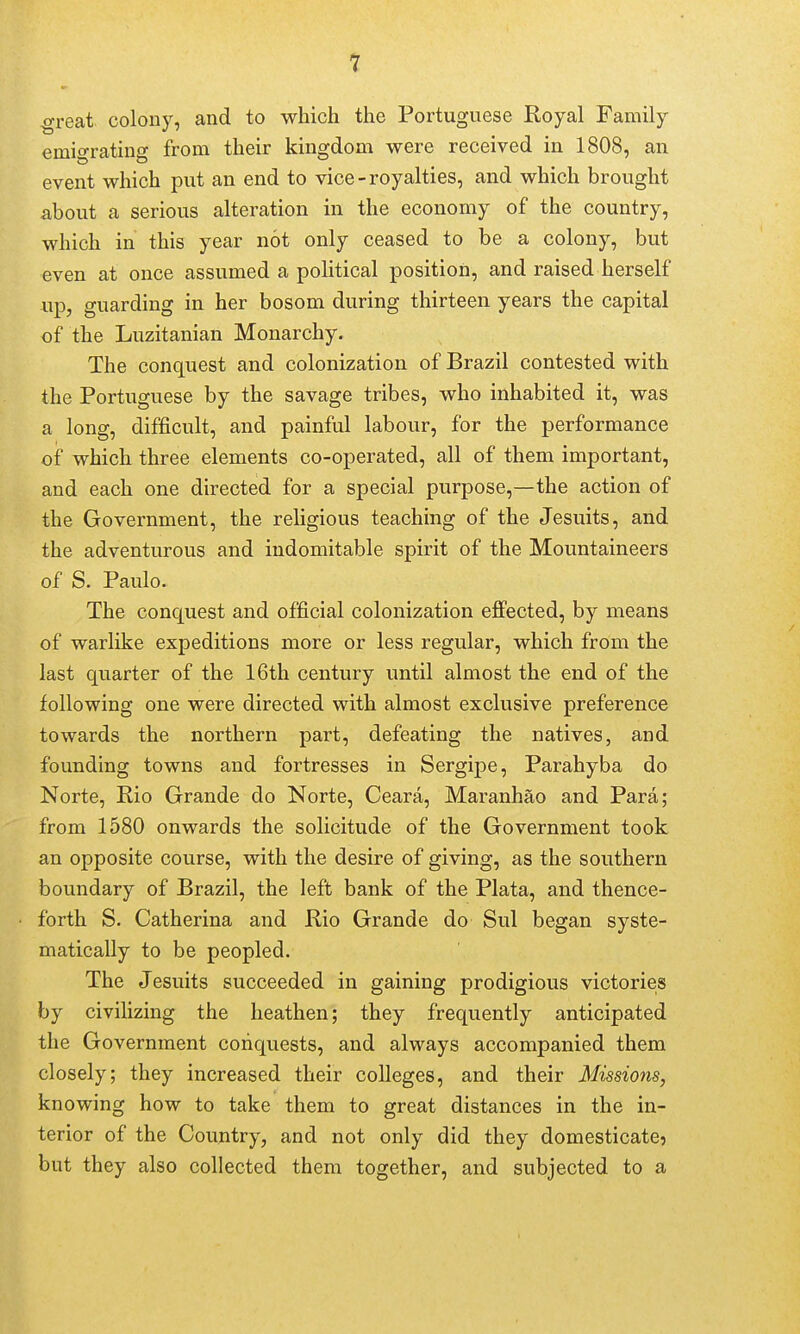 ^reat. colony, and to which the Portuguese Royal Family emigrating from their kingdom were received in 1808, an event which put an end to vice-royalties, and which brought about a serious alteration in the economy of the country, which in this year not only ceased to be a colony, but even at once assumed a political position, and raised herself «p, guarding in her bosom during thirteen years the capital of the Luzitanian Monarchy. The conquest and colonization of Brazil contested with the Portuguese by the savage tribes, who inhabited it, was a long, difficult, and painful labour, for the performance of which three elements co-operated, all of them important, and each one directed for a special purpose,—the action of the Government, the religious teaching of the Jesuits, and the adventurous and indomitable spirit of the Mountaineers of S. Paulo. The conquest and official colonization efi'ected, by means of warlike expeditions more or less regular, which from the last quarter of the 16th century until almost the end of the following one were directed with almost exclusive preference towards the northern part, defeating the natives, and founding towns and fortresses in Sergipe, Parahyba do Norte, Rio Grande do Norte, Ceara, Maranhao and Para; from 1580 onwards the solicitude of the Government took an opposite course, with the desire of giving, as the southern boundary of Brazil, the left bank of the Plata, and thence- forth S. Catherina and Rio Grande do Sul began syste- matically to be peopled. The Jesuits succeeded in gaining prodigious victories by civihzing the heathen; they frequently anticipated the Government conquests, and always accompanied them closely; they increased their colleges, and their Missions, knowing how to take them to great distances in the in- terior of the Country, and not only did they domesticate? but they also collected them together, and subjected to a
