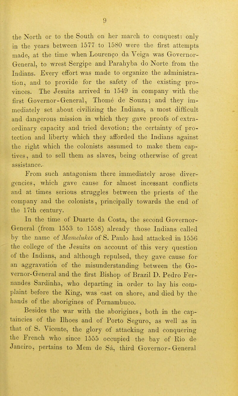 the North or to the South on her march to conquest: only in the years between 1577 to 1580 were the first attempts made, at the time when Louren9o da Veiga was Governor- General, to wrest Sergipe and Parahyba do Norte from the Indians. Every effort was made to organize the administra- tion, and to provide for the safety of the existing pro- vinces. The Jesuits arrived in 1549 in company with the first Governor-General, Thome de Souza; and they im- mediately set about civilizing the Indians, a most difficult and dangerous mission in which they gave proofs of extra- ordinary capacity and tried devotion; the certainty of pro- tection and liberty which they afforded the Indians against the right which the colonists assumed to make them cap- tives, and to sell them as slaves, being otherwise of great assistance.- From such antagonism there immediately arose diver- gencies, which gave cause for almost incessant conflicts and at times serious struggles between the priests of the company and the colonists, principally towards the end of the 17th century. In the time of Duarte da Costa, the second Governor- General (from 1553 to 1558) already those Indians called by the name of Mamelukes of S. Paulo had attacked in 1556 the college of the Jesuits on account of this very question of the Indians, and although repulsed, they gave cause for an aggravation of the misunderstanding between the Go- vernor-General and the first Bishop of Brazil D. Pedro Fer- nandes Sardinha, who departing in order to lay his com- plaint before the King, was cast on shore, and died by the hands of the aborigines of Pernambuco. Besides the war with the aborigines, both in the cap- taincies of the Ilhoes and of Porto Seguro, as well as in that of S. Vicente, the glory of attacking and conquering the French who since 1555 occupied the bay of Rio de Janeiro, pertains to Mem de Sa, third Governor-General