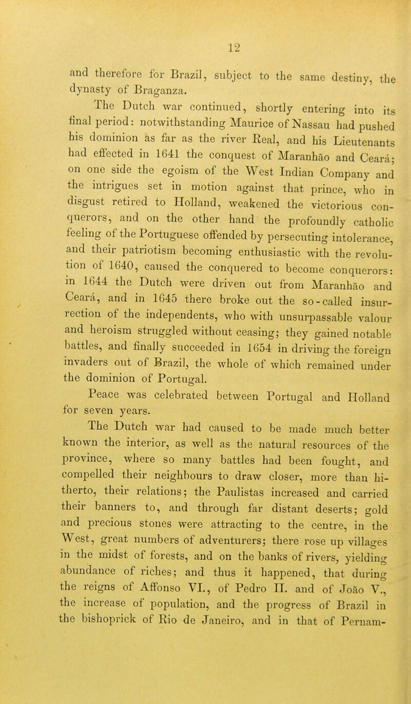and therefore for Brazil, subject to the same destiny, the dynasty of Braganza. The Dutch war continued, shortly entering into its final period: notwithstanding Maurice of Nassau had pushed his dominion as far as the river Real, and his Lieutenants had effected in 1641 the conquest of Maranhao and Ceara; on one side the egoism of the West Indian Company and the intrigues set in motion against that prince, who in disgust retired to Holland, weakened the victorious con- querors, and on the other hand the profoundly catholic feeling of the Portuguese offended by persecuting intolerance, and their patriotism becoming enthusiastic with the revolu- tion of 1640, caused the conquered to become conquerors: in 1644 the Dutch were driven out from Maranhao and Ceara, and in 1645 there broke out the so-called insur- rection of the independents, who with unsurpassable valour and heroism struggled without ceasing; they gained notable battles, and finally succeeded in 1654 in driving the foreign invaders out of Brazil, the whole of which remained under the dominion of Portugal. Peace was celebrated between Portugal and Holland for seven years. The Dutch war had caused to be made much better known the interior, as well as the natural resources of the province, where so many battles had been fought, and compelled their neighbours to draw closer, more than hi- therto, their relations; the Paulistas increased and carried their banners to, and through far distant deserts; gold and precious stones were attracting to the centre, in the West, great numbers of adventurers; there rose up villages in the midst of forests, and on the banks of rivers, vieldino- abundance of riches; and thus it happened, that during the reigns of Affonso VI., of Pedro II. and of Joao V., the increase of population, and the progress of Brazil in the bishoprick of Rio de Janeiro, and in that of Pernam-