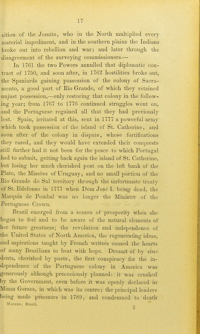 sition of the Jesuits, who in the North multiplied every material impediment, and in the southern plains the Indians broke out into rebellion and war; and later through the disagreement of the surveying commissioners.— In 1761 the two Powers annulled that diplomatic con- tract of 1750, and soon after, in 1762 hostilities broke out, the Spaniards gaining possession of the colony of Sacra- mento, a good part of Rio Grande, of which they retained unjust possession,—only restoring that colony in the follow- ing year; from 1767 to 1776 continued struggles went on, and the Portuguese regained all that they had previously lost. Spain, irritated at this, sent in 1777 a powerful army which took possession of the island of St. Catherine, and soon after of the colony in dispute, whose fortifications they razed, and they would have extended their conquests still further had it not been for the peace to which Portugal had to submit, getting back again the island of St. Catherine, but losing her much cherished post on the left bank of the Plate, the Missoes of Uruguay, and no small portion of the Hio Grande do Sul territory through the unfortunate treaty of St. Ildefonso in 1777 when Dom Jose I. being dead, the Marquis de Pombal was no longer the Minist(?r of the Portuguese Crown. Brazil emerged from a season of prosperity when she began to feel and to be aware of the natural elements of her future greatness; the revolution and independence of the United States of North America, the regenerating ideas, and aspirations taught by French writers caused the hearts of many Brazilians to beat with hope. Dreamt of by stu- dents, cherished by poets, the first conspiracy for the in- dependence of the Portuguese colony in America was generously although precociously planned: it was crushed by the Government, even before it was. openly dedared lU' Minas Geraes, in which was its centre; the principal leaders being made prisoners in 1789, and condemned to deatk Macedo, Brazil.