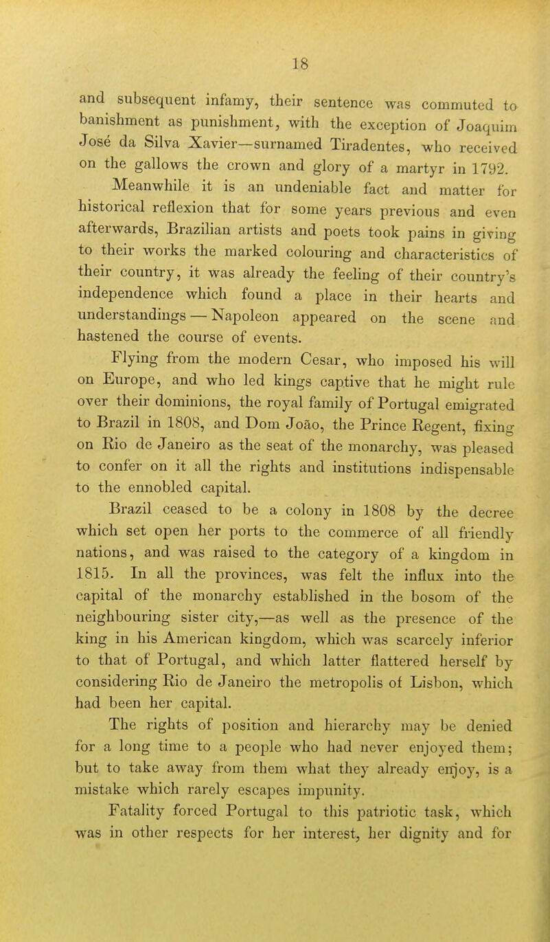 and subsequent infamy, their sentence was commuted to banishment as punishment, with the exception of Joaquim Jose da Silva Xavier—surnamed Tiradentes, who received on the gallows the crown and glory of a martyr in 1792. Meanwhile it is an undeniable fact and matter for historical reflexion that for some years previous and even afterwards, Brazilian artists and poets took pains in giving to their works the marked colouring and characteristics of their country, it was already the feehng of their country's independence which found a place in their hearts and understandings — Napoleon appeared on the scene and hastened the course of events. Flying from the modern Cesar, who imposed his will on Europe, and who led kings captive that he might rule over their dominions, the royal family of Portugal emigrated to Brazil in 1808, and Dom Joao, the Prince Regent, fixing on Rio de Janeiro as the seat of the monarchy, was pleased to confer on it all the rights and institutions indispensable to the ennobled capital. Brazil ceased to be a colony in 1808 by the decree which set open her ports to the commerce of all friendly nations, and was raised to the category of a kingdom in 1815. In all the provinces, was felt the influx into the capital of the monarchy established in the bosom of the neighbouring sister city,—as well as the presence of the king in his American kingdom, which was scarcely inferior to that of Portugal, and which latter flattered herself by considering Rio de Janeiro the metropolis of Lisbon, which had been her capital. The rights of position and hierarchy may be denied for a long time to a peoj^le who had never enjoyed them; but to take away from them what they already enjoy, is a mistake which rarely escapes impunity. Fatality forced Portugal to this patriotic task, which was in other respects for her interest, her dignity and for