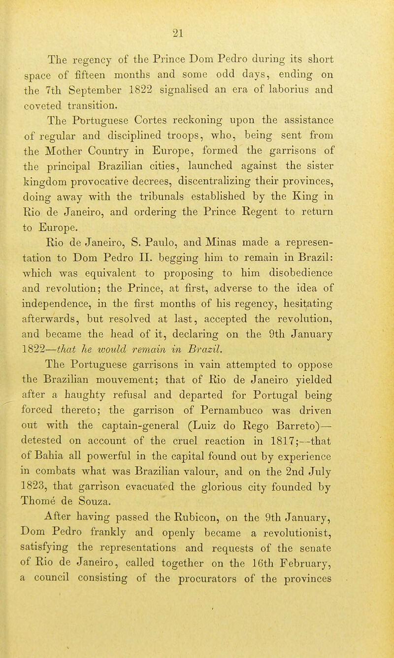 The regency of the Prince Dom Pedro during its short space of fifteen months and some odd days, ending on the 7th September 1822 signalised an era of laborius and coveted transition. The Portuguese Cortes reckoning upon the assistance of regular and disciplined troops, who, being sent from the Mother Country in Europe, formed the garrisons of the principal Brazilian cities, launched against the sister kingdom provocative decrees, discentrahzing their provinces, doing away with the tribunals established by the King in Rio de Janeiro, and ordering the Prince Regent to return to Europe. Rio de Janeiro, S. Paulo, and Minas made a represen- tation to Dom Pedro II. begging him to remain in Brazil: which was equivalent to proposing to him disobedience and revolution; the Prince, at first, adverse to the idea of independence, in the first months of his regency, hesitjating afterwards, but resolved at last, accepted the revolution, and became the head of it, declaring on the 9th January 1822—that he would remain in Brazil. The Portuguese garrisons in vain attempted to oppose the Brazilian mouvement; that of Rio de Janeiro yielded after a haughty refusal and departed for Portugal being forced thereto; the garrison of Pernambuco was driven out with the captain-general (Luiz do Rego Barreto)— detested on account of the cruel reaction in 1817;—that of Bahia all powerful in the capital found out by experience in combats what was Brazilian valour, and on the 2nd July 1823, that garrison evacuated the glorious city founded by Thome de Souza. After having passed the Rubicon, on the 9th January, Dom Pedro frankly and openly became a revolutionist, satisfying the representations and requests of the senate of Rio de Janeiro, called together on the 16th February, a council consisting of the procurators of the provinces