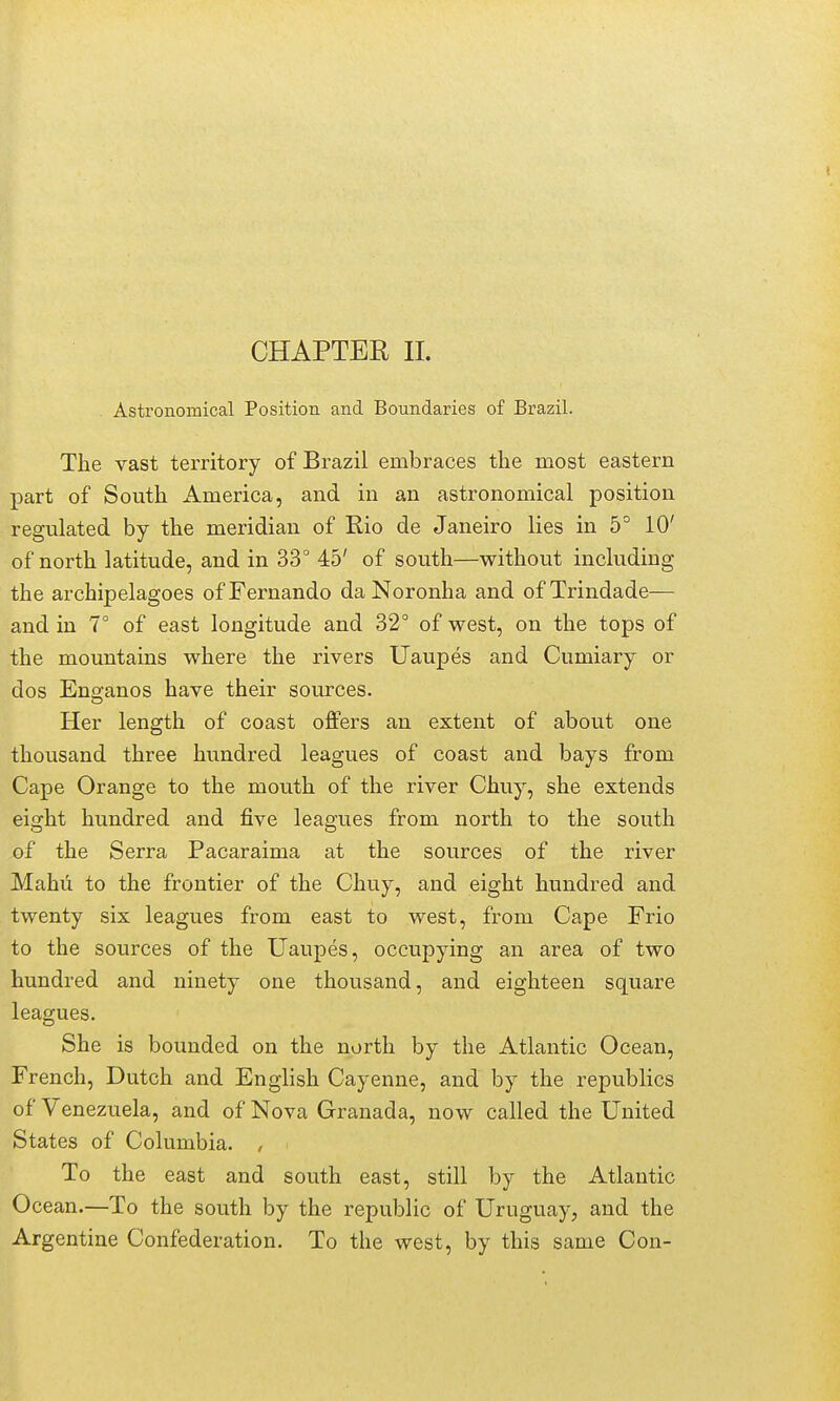 CHAPTER 11. Astronomical Position and Boundaries of Brazil. The vast territory of Brazil embraces the most eastern part of South America, and in an astronomical position regulated by the meridian of Rio de Janeiro lies in 5° 10' of north latitude, and in 33° 45' of south—without including the archipelagoes of Fernando da Noronha and of Trindade— and in 1° of east longitude and 32° of west, on the tops of the mountains where the rivers Uaupes and Cumiary or dos Enganos have their sources. Her length of coast offers an extent of about one thousand three hundred leagues of coast and bays from Cape Orange to the mouth of the river Chuy, she extends eight hundred and five leagues from north to the south of the Serra Pacaraima at the sources of the river Mahu to the frontier of the Chuy, and eight hundred and twenty six leagues from east to west, from Cape Frio to the sources of the Uaupes, occupying an area of two hundi-ed and ninety one thousand, and eighteen square leagues. She is bounded on the north by the Atlantic Ocean, French, Dutch and English Cayenne, and by the republics of Venezuela, and of Nova Granada, now called the United States of Columbia. , To the east and south east, still by the Atlantic Ocean.—To the south by the republic of Uruguay, and the Argentine Confederation. To the west, by this same Con-