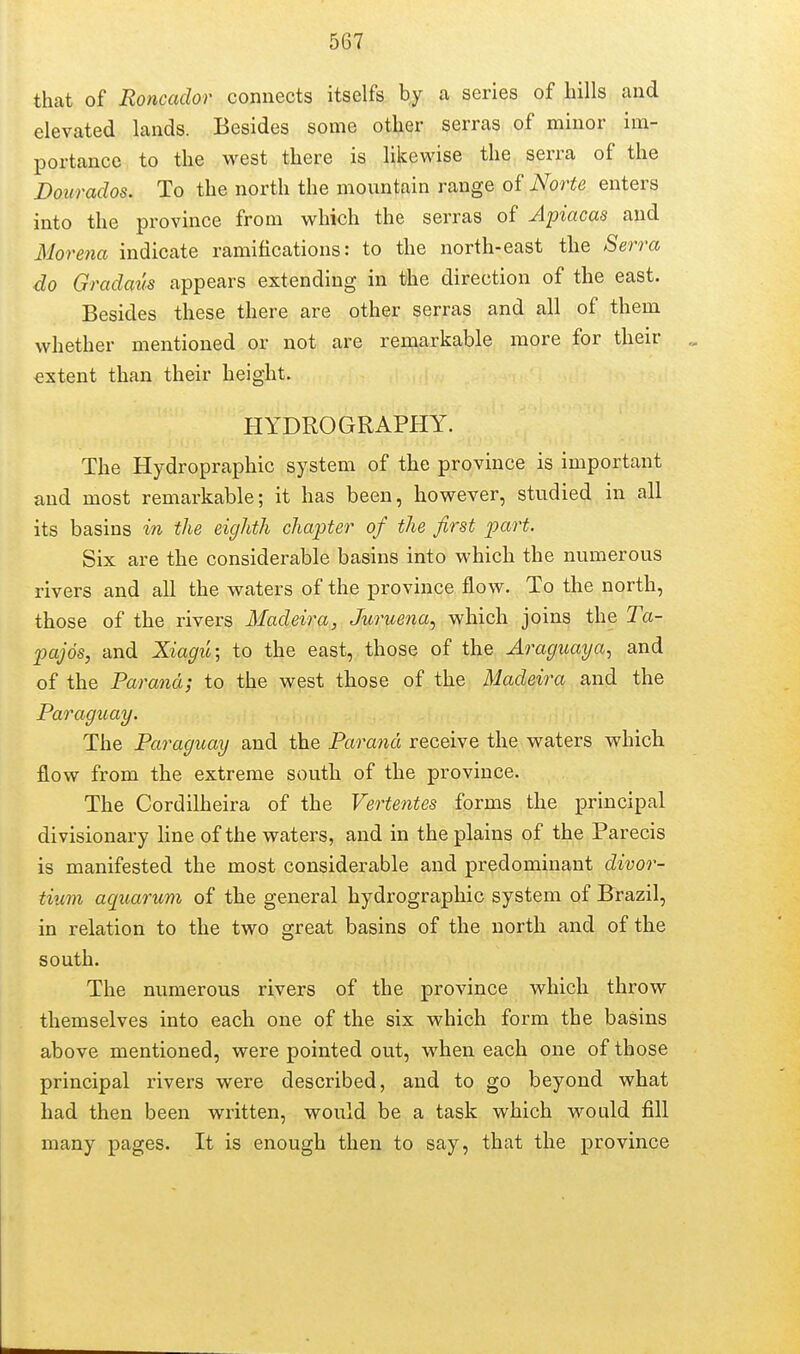 that of Roncador connects itselfs by a series of bills and elevated lands. Besides some other serras of minor im- portance to the west there is likewise the serra of the Dourados. To the north the mountain range of Norte enters into the province from which the serras of Apiacas and Morena indicate ramifications: to the north-east the Serra do Gradcms appears extending in the direction of the east. Besides these there are other serras and all of them whether mentioned or not are remarkable more for then- extent than their height. HYDROGRAPHY. The Hydropraphic system of the province is important and most remarkable; it has been, however, studied in all its basins in the eighth chapter of the first part. Six are the considerable basins into which the numerous rivers and all the waters of the province flow. To the north, those of the rivers Madeira, Juruena., which joins the Ta- pajos, and Xiagii; to the east, those of the Araguaya^ and of the Parana; to the west those of the Madeira and the Paraguay. The Paraguay and the Parana receive the waters which flow from the extreme south of the province. The Cordilheira of the Veo^tentes forms the principal divisionary line of the waters, and in the plains of the Parecis is manifested the most considerable and predominant divor- tium aquarum of the general hydrographic system of Brazil, in relation to the two great basins of the north and of the south. The numerous rivers of the province which throw themselves into each one of the six which form the basins above mentioned, were pointed out, when each one of those principal rivers were described, and to go beyond what had then been written, would be a task which would fill many pages. It is enough then to say, that the province