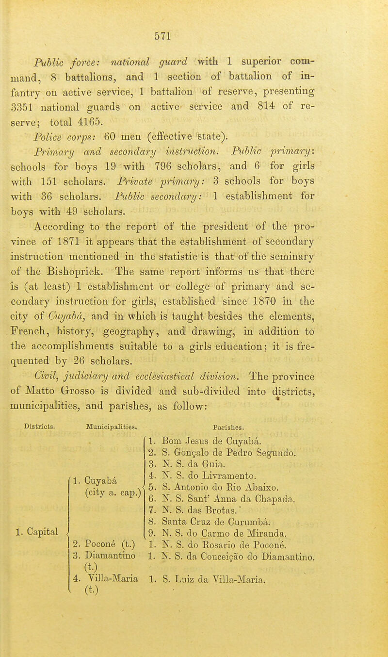 Public force: national guard with 1 superior com- 1 section of battalion of in- battalion of reserve, presenting active- service and 814 of re- mand, 8 battalions, and fantry on active service, 1 3351 national guards on serve; total 4165. Police corps: 60 men (effective state). Primary and secondary instruction. Public schools for boys 19 with 796 scholars, and 6 with 151 scholars. Private primary: 3 schools primary: for girls for boys with 36 scholars. Public secondary: 1 establishment for boys with 49 scholars. According to the report of the president of the pro- vince of 1871 it appears that the establishment of secondary instruction mentioned in the statistic is that of the seminary of the Bishoprick. The same report informs us that there is (at least) 1 establishment or college of primary and se- condary instruction for girls, established since 1870 in the city of Cuyabd, and in which is taught besides the elements, French, history, geography, and drawing, in addition to the accomplishments suitable to a girls education; it is fre- quented by 26 scholars. Civil, judiciary and ecclesiastical division. The province of Matto Grosso is divided and sub-divided into districts, municipalities, and parishes, as follow: Districts. Municipalities. 1. Capital 1. Cuyaba (city a. cap.) 2. Pocone (t.) 3. Diamantino (t.) 4. Villa-Maria Parishes. 1. Bom Jesus de Cuyaba. 2. S. Gongalo de Pedro Segundo. 3. K S. da Guia. 4. N. S. do Livramento. 5. S. Antonio do Rio Abaixo. 6. N. S. Sant' Anna da Cliapada. 7. K S. das Brotas.' 8. Santa Cruz de Curumba. 9. N. S. do Carmo de Miranda. 1. N. S. do Kosario de Pocone. 1. Is. S. da Conceigao do Diamantino. 1. S. Luiz da Villa-Maria.
