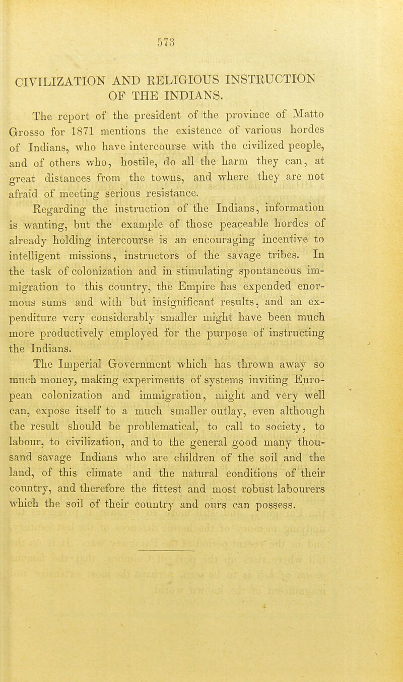 CIVILIZATION AND RELIGIOUS INSTRUCTION OF THE INDIANS. The report of the president of the province of Matto Grosso for 1871 mentions the existence of various hordes of Indians, who have intercourse with the civilized people, and of others who, hostile, do all the harm they can, at great distances from the towns, and where they are not afraid of meeting serious resistance. Regarding the instruction of the Indians, information is wanting, but the example of those peaceable hordes of already holding intercourse is an encouraging incentive to intelligent missions, instructors of the savage tribes. In the task of colonization and in stimulating spontaneous im- migration to this country, the Empire has expended enor- mous sums and with but insignificant results, and an ex- penditure very considerably smaller might have been much more productively employed for the purpose of instructing the Indians. The Imperial Government which has thrown away so much money, making experiments of systems inviting Euro- pean colonization and immigration, might and very well can, expose itself to a much smaller outlay, even although the result should be problematical, to call to society, to labour, to civilization, and to the general good many thou- sand savage Indians who are children of the soil and the land, of this climate and the natural conditions of their country, and therefore the fittest and most robust labourers which the soil of their country and ours can possess.