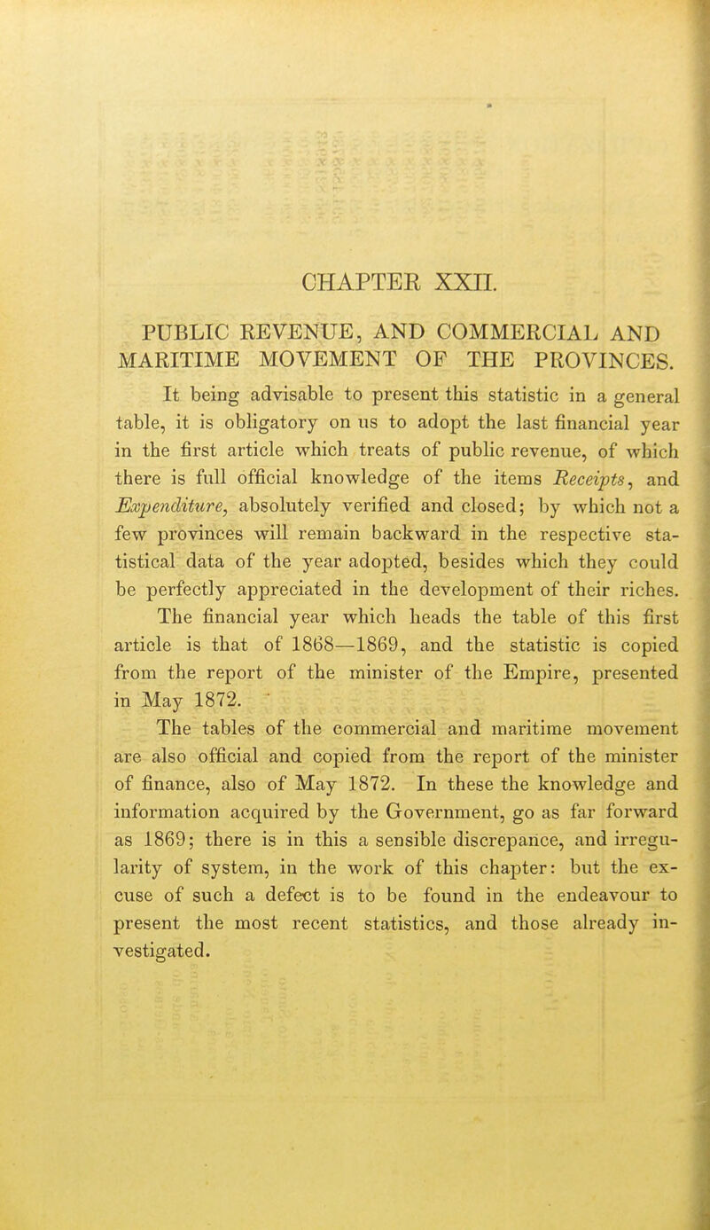 CHAPTER XXII. PUBLIC REVENUE, AND COMMERCIAL AND MARITIME MOVEMENT OF THE PROVINCES. ; It being advisable to present this statistic in a general table, it is obligatory on us to adopt the last financial year in the first article which treats of public revenue, of which there is full official knowledge of the items Receipts^ and Expenditure, absolutely verified and closed; by which not a few provinces will remain backward in the respective sta- tistical data of the year adoj)ted, besides which they could be perfectly appreciated in the development of their riches. The financial year which heads the table of this first | article is that of 1868—1869, and the statistic is copied from the report of the minister of the Empire, presented in May 1872. The tables of the commercial and maritime movement : are also official and copied from the report of the minister of finance, also of May 1872. In these the knowledge and information acquired by the Government, go as far forward as 1869; there is in this a sensible discrepance, and irregu- larity of system, in the work of this chapter: but the ex- cuse of such a defect is to be found in the endeavour to present the most recent statistics, and those already in- vestigated.