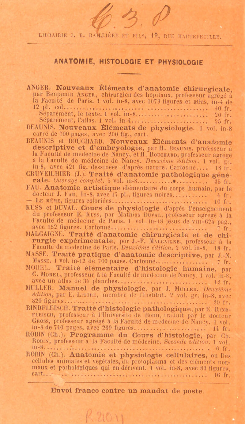 f. fi ANATOMIE, HISTOLOGIE ET PHYSIOLOGIE ANGER. Nouveaux Eléments d’anatomie chirurgicale, par Benjamin Anger, chirurgien des hôpitaux, professeur agrégé à la Faculté de Paris. I vol. in-8, avec 1079 figures et atlas, in-4 de u Pl- col 40 fr. Séparément, le texte. 1 vol. in-8 20 fr. Séparément, l’atlas. 1 vol. in-4 25 fr. REAUN1S. Nouveaux Éléments de physiologie. 1 vol. in-8 carré de 700 pages, avec 200 fig., cari. BEA UNIS el BOUCHARD. Nouveaux Éléments d’anatomie descriptive et d’embryologie, par H. Beaunis, professeur à la Faculté de médecine de Nancy, et H. Bouchard, professeur agrégé à la Faculté de médecine de Nancy. Deuxième édition. 1 vol. gr. in-8, avec 421 lig. dessinées d’après nature. Cartonné.... 18 fr. CRUVEILHIER (J.). Traité d’anatomie pathologique géné- rale. Ouvrage complet. 5 vol. in-8 * 85 fr. FAU. Anatomie artistique élémentaire du corps humain, par le docteur J. Fau. ln-8, avec 17 pl., figures noires 4 fr. — Le même, figures coloriées 10 fr. KUSS et DUVAL. Cours de physiologie d’après l’enseignement du professeur E. Kuss, par Mathias Duval, professeur agrégé à la Faculté de médecine de Paris. 1 vol. in-18 jésus de vin-624 pag., avec 152 figures. Cartonné 7 jy. MALGAIGNK. Traité d’anatomie chirurgicale et de chi- rurgie expérimentale, por J.-F. Malgaigne, professeur à la Faculté de médecine de Paris. Deuxième édition. 2 vol. in-8. 18 fr. MASSE. Traité pratique d’anatomie descriptive, par J.-N. Masse. 1 vol. in-12 de 700 pages. Cartonné 7 fr. MOREL. Traité élémentaire d’histologie humaine, par C. Morel, professeur à la Faculté de médecine de Nancy. 1 vol. in-8, avec un atlas de 34 planches 12 fr. MULLER. Manuel de physiologie, par J. Muller. Deuxième édition, par E. Lrnnii, membre de l’institut. 2 vol. gr. in-8, avec 320 figures 20 fr. RINDFLEISCH. Traité d’histologie pathologique, par E. Rind- FLEiscu, professeur à l'Universite de Bonn, traduit par le docteur Gross, professeur agrégé à la Faculté de medecine de Nancy, i vol. in-8 de 710 pages, avec 260 ligures 14 fr. ROBIN (Ch.). Programme du Cours d’histologie, par Ch, Robin, professeur a la Faculté de médecine. Seconde édition. 1 vol. ‘-8 •' 6 fr. ROBIN (Ch.). Anatomie et physiologie cellulaires, on Des cellules animales et végétales, du protoplasma et des éléments nor- maux et pathologiques qui en dérivent. 1 vol. in-8, avec 83 figures cart...- 16 fr’.