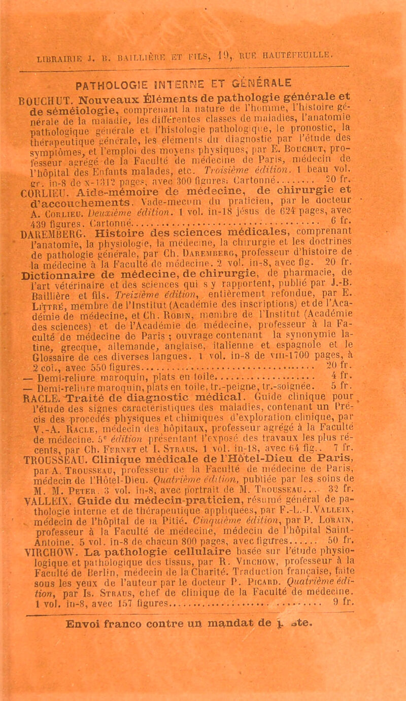 PATHOLOGIE INTERNE ET GÉNÉRALE BOUCrIUT. Nouveaux Éléments de pathologie générale et de séméiologie, comprenant la nature de l’homme, 1 histoire ge- nerale de la maladie, les différentes classes de maladies, l’anatomie pathologique générale et. l’histologîè pathologique, le pronostic, la thërapeutiqueÉiénérale, les éléments du diagnostic par 1 etude des symptômes, et l'emploi des moyens physiques, par E. Bouchct, pro- fesseur acrégé de la Faculté de médecine de Paris, médecin de l’hôpital des Enfants malades, etc. Troisième édition. 1 beau vol. gr. in-S dex-1312 pages, avec 300 figures: Cartonné........ -0 h'. CÔRLIEU. Aide-mémoire de médecine, de chirurgie et d’accouchements. Vade-mecum du praticien, par le docteur A. Cou lieu. Deuxième édition. 1 vol. in-18 jésus de 024 pages, avec 439 figures. Cartonné •.••• G fr; DAREMBERG. Histoire des sciences medicales, comprenant l’anatomie, la physiologie, la médecine, la chirurgie et les doctrines de pathologie générale, par Ch. Daremberg, professeur d’histoire de la médecine à la Faculté de médecine. 2 vol. in-8, avec lig. 20 h. Dictionnaire de médecine, de chirurgie, de pharmacie, de l’art vétérinaire et des sciences qui s y rapportent, publié par J.-B. Baillière et fils. Treizième édition, entièrement, refondue, par E. Littré, membre, de l’Institut (Académie des inscriptions) et de l’Aca- démie de médecine, et Ch. Robin, membre de l'Institut (Académie des sciences) et de l’Académie de médecine, professeur à la Fa- culté de médecine de Paris; ouvrage contenant la synonymie la- tine, grecque, allemande, anglaise, italienne et espagnole et le Glossaire de ces diverses langues, l vol. in-8 de vm-1700 pages, à 2 coi., avec 550 ligures 20 lr. — Demi-reliure maroquin, plats en toile 4 lr. — Demi-reliure maroquin, plats en toile, lr.-peigne, tr.-soignée. 5 fr. RACLE.'Traité de diagnostic médical. Guide clinique pour l’étude des signes caractéristiques des maladies, contenant un Pré- cis des procédés physiques et chimiques d’exploration clinique, par V.-A. Racle, médecin des hôpitaux, professeur agrégé à la Faculté de médecine. 5e édition présentant, l’exposé des travaux les plus ré- cents, par Ch. Fcrxlt et I. Straus. 1 vol. in-18, avec 04 fig.. 7 lr. TROUSSEAU. Clinique médicale de l’Hôtel-Dieu de Paris, par A. Trousseau, professeur de la Faculté de médecine de Paris, médecin de lTlôtel-Dieu. Quatrième édition, publiée par les soins de M. M. Peter. 3 vol. in-8, avec portrait de M. Trousseau.. . 32 fr. VALLEIX. Guide du médecin-praticien, résumé général de pa- thologie interne et de thérapeutique appliquées, par F.-L.-I.Valleix, . médecin de l’hôpital de ia Pitié. Cinquième édition, par P. Lorain, professeur à la Faculté de médecine, médecin de l’hôpital Saint- Antoine. 5 vol. in-8 de chacun 800 pages, avec ligures 50 fr. VIRCHOW. La pathologie cellulaire basée sur l’étude physio- logique et pathologique des tissus, par R. Virchow, professeur à la Faculté de Berlin, médecin de la Charité. Traduction française, faite sous les yeux de l’auteur par le docteur P. Picard. Quatrième édi- tion, par Is. Straus, chef de clinique de la Faculté de médecine. 1 vol. in-8, avec 157 figures : 9 fr.