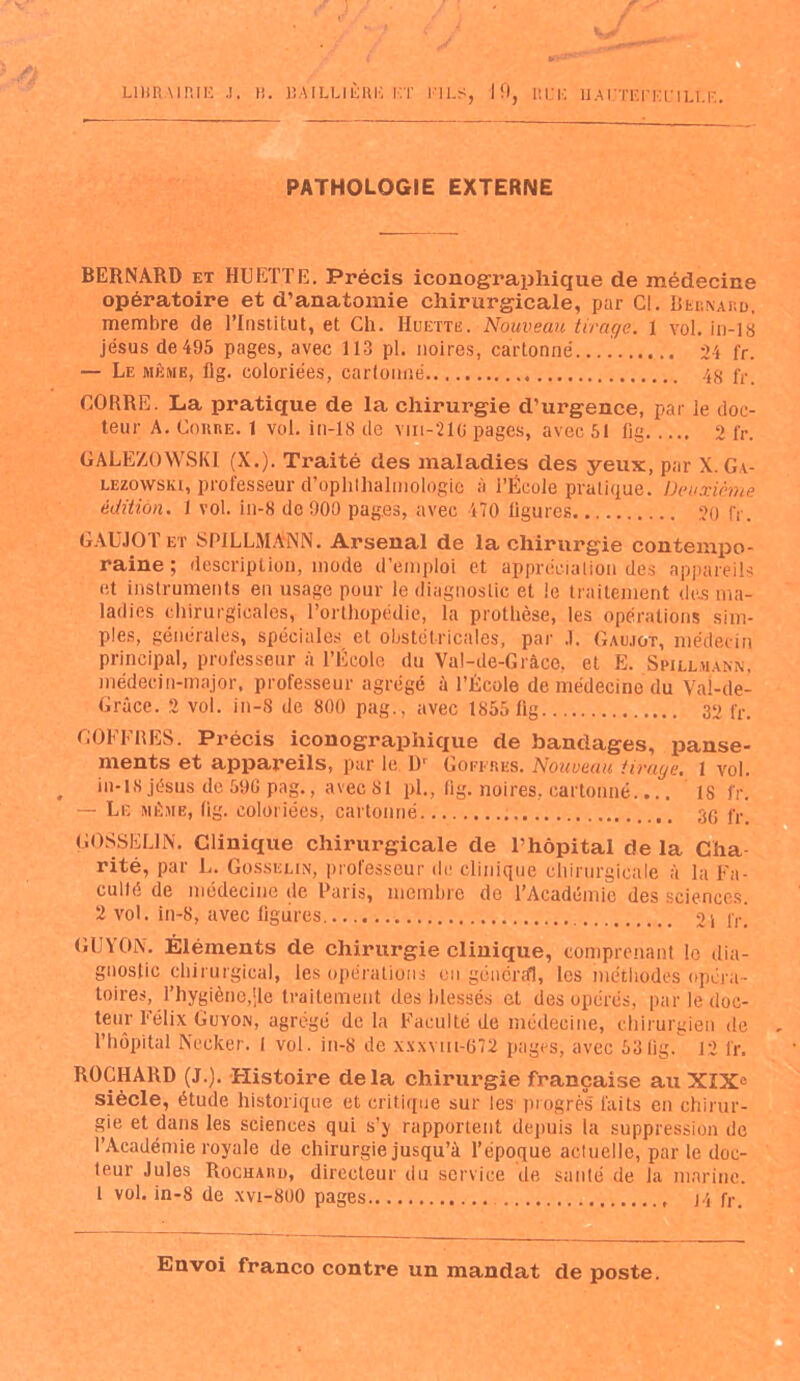 LIBRAIRIE .!. )î. BAILLIÈRE Kï El LS, J fl, HL'K U.AUTEFEUILLE. PATHOLOGIE EXTERNE BERNARD et HUET.TE. Précis iconographique de médecine opératoire et d’anatomie chirurgicale, par Cl. Bernard, membre de l’Institut, et Ch. Huette. Nouveau tirage. 1 vol. in-18 jésus de 495 pages, avec 113 pl. noires, cartonné 24 fr. — Le même, fig. coloriées, cartonné 48 fr. CORRE. La pratique de la chirurgie d’urgence, par le doc- teur A. Coure. 1 vol. in-18 de viii-21G pages, avec 51 fig 2 fr. GALEZOWSKI (X.). Traité des maladies des yeux, par X. G i- lezowski, professeur d’ophlhalmologie à l’École pratique. Deuxième édition. 1 vol. in-8 de 900 pag.es, avec 470 ligures 20 (Y. GAUJOTet S Pi L LM ANN. Arsenal de la chirurgie contempo- raine; description, mode d’emploi et appréciation des appareils et instruments en usage pour le diagnostic et le traitement des ma- ladies chirurgicales, l’orthopédie, la prothèse, les opérations sim- ples, générales, spéciales et obstétricales, par .1. Gaujot, médecin principal, professeur à l’École du Val-de-Grâce, et E. Spillmann, médecin-major, professeur agrégé à l’École de médecine du Vai-de- Grâce. 2 vol. in-8 de 800 pag., avec 1S55 fig 30 fr. COFFRES. Précis iconographique de bandages, panse- ments et appareils, par le D‘ Goekres. Nouveau tirage. 1 vol. in-18 jésus de 59C pag., avec 81 pl., fig. noires, cartonné.... 1S fr. — Le même, fig. coloriées, cartonné 36 fr. GOSSELIN. Clinique chirurgicale de l’hôpital de la Cha- rité, par L. Gosselin, professeur de clinique chirurgicale à la Fa- culté de médecine de Paris, membre do l’Académie des sciences. 2 vol. in-8, avec ligures. 2i lr. GU Y ON. Éléments de chirurgie clinique, comprenant le dia- gnostic chirurgical, les opérations en général, les méthodes opéra- toires, l’hygiène,|le traitement des blessés et des opérés, par le doc- teur Félix Guyon, agrégé de la Faculté de médecine, chirurgien de l’hôpital Neeker. I vol. in-8 de xxxvm-672 pages, avec 531ig. 12 fr. ROCHARD (J.). Histoire delà chirurgie française au XIXe siècle, étude historique et critique sur les progrès faits en chirur- gie et dans les sciences qui s’y rapportent depuis ia suppression de l’Académie royale de chirurgie jusqu’à l’époque actuelle, par le doc- teur Jules Rochard, directeur du service de santé de la marine. 1 vol. in-8 de xvi-800 pages J4 fr.