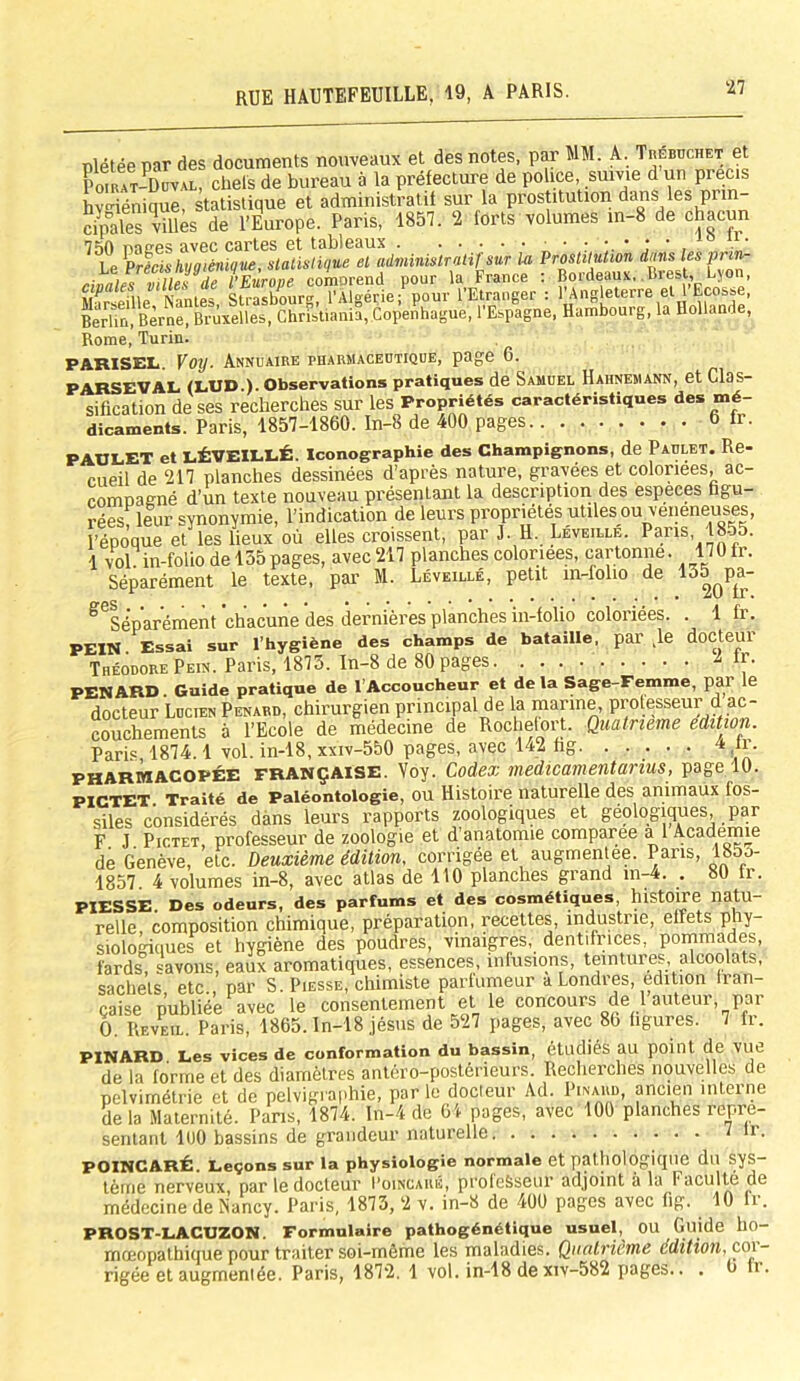 nlétée par des documents nouveaux et des notes, par MM. A. Trebuchet et Poirat-Duval, chefs de bureau à la préfecture de police, suivie d un précis hygiénique, statistique et administratif sur la prostitution dans les prin crpales villes de l’Europe. Paris, 1857. 2 forts volumes in-8 de chacun nne-es avec cartes et tableaux ;•.••• , 0 . ' Le ^Précis hygiénique, statistique et administratif sur la Prostitution dans les pnn- ■ i; .ip }}fnrnriP romorGUcl Dour la France ! Bordeaux,. Biest, Lyon, Ma rie fl 1 e ‘ N an t es, SuXurg? rÂ[géde;P°pour ‘l’Etranger : l’Angleterre et l'Ecosse, Berlin, Berne, Bruxelles, Christiania, Copenhague, l’Espagne, Hambourg, la Hollande, Rome, Turin. PAHISEL. V°y- Annuaire pharmaceutique, page 6. PARSEVAL (LUD.). Observations pratiques de Samuel Hahnemann, et Clas- sification de ses recherches sur les Propriétés caractéristiques des mé- dicaments. Paris, 1857-1860. In-8 de 400 pages 6 fr. PAULET et LÉVEILLÉ. Iconographie des Champignons, de Paulet. Re- cueil de 217 planches dessinées d’après nature, gravées et coloriées, ac- compagné d’un texte nouveau présentant la description des especes figu- rées leur synonymie, l’indication de leurs propriétés utiles ou veneneuses, l’époque et les lieux où elles croissent, par J. H. Leveille. Pans 1855. 1 vol in-folio del55pages, avec217 planches coloriées, cartonne. 170fr. Séparément le texte, par M. Léveillé, petit in-folio de 135^pa- ^Séparément 'chacune des dernières planches in-folio coloriées. . 1 fr. PEIN Essai sur l’hygiène des champs de bataille, par ,1e docteur Théodore Pein. Paris, 1873. In-8 de 80 pages & lr. PENARD. Guide pratique de l’Accoucheur et de la Sage-Femme, pal le docteur Lucien Pénard, chirurgien principal de la marine, professeur d ac- couchements à l’Ecole de médecine de Rochefort. Quatrième édition. Paris 1874.1 vol. in-18, xxiv-550 pages, avec 142 hg 4 fr. pharmacopée française. Voy. Codex medicamentanus, page 10. PICTET Traité de Paléontologie, ou Histoire naturelle des animaux ios- siles considérés dans leurs rapports zoologiques et géologiques, par F J. Pictet, professeur de zoologie et d’anatomie comparée al Academie de Genève, etc. Deuxième édition, corrigée et augmentée. Pans, 185u- 1857. 4 volumes in-8, avec atlas de 110 planches grand in-4. . 80 fr. PIESSE. Des odeurs, des parfums et des cosmétiques, histoire natu- relle composition chimique, préparation, recettes, industrie, elfets phy- siologiques et hygiène des poudres, vinaigres, dentifrices, pommades, fards, savons, eaux aromatiques, essences, infusions, teintures, alcoolats, sachets, etc., par S. Piesse, chimiste parfumeur a Londres, édition Iran- çaise publiée avec le consentement et le concours de 1 auteur, par 0. Reveil. Paris, 1865. In-18 jésus de 527 pages, avec 86 figures. 7 fr. PINARD Les vices de conformation du bassin, étudiés au point de VUC de la forme et des diamètres antéro-postérieurs. Recherches nouvelles de pelvirnétrie et de pelvigraphie, par le docteur Ad. Pinard, ancien interne delà Maternité. Pans, 1874. In-4 de 61 pages, avec 100 planches repré- sentant 100 bassins de grandeur naturelle 7 lr- POINCARÉ. Leçons sur la physiologie normale et pathologique du sys- tème nerveux, par le docteur I’oincaré, professeur adjoint à la Faculté de médecine de Nancy. Paris, 1873, 2 v. in-8 de 400 pages avec fig. 10 fr. PROST-LACUZON. Formulaire pathogénétique usuel, OU Guide ho- mœopathique pour traiter soi-mème les maladies. Quatrième édition, co\- rigée et augmentée. Paris, 1872. 1 vol. in-18 de xiv-582 pages.. . 6 li.