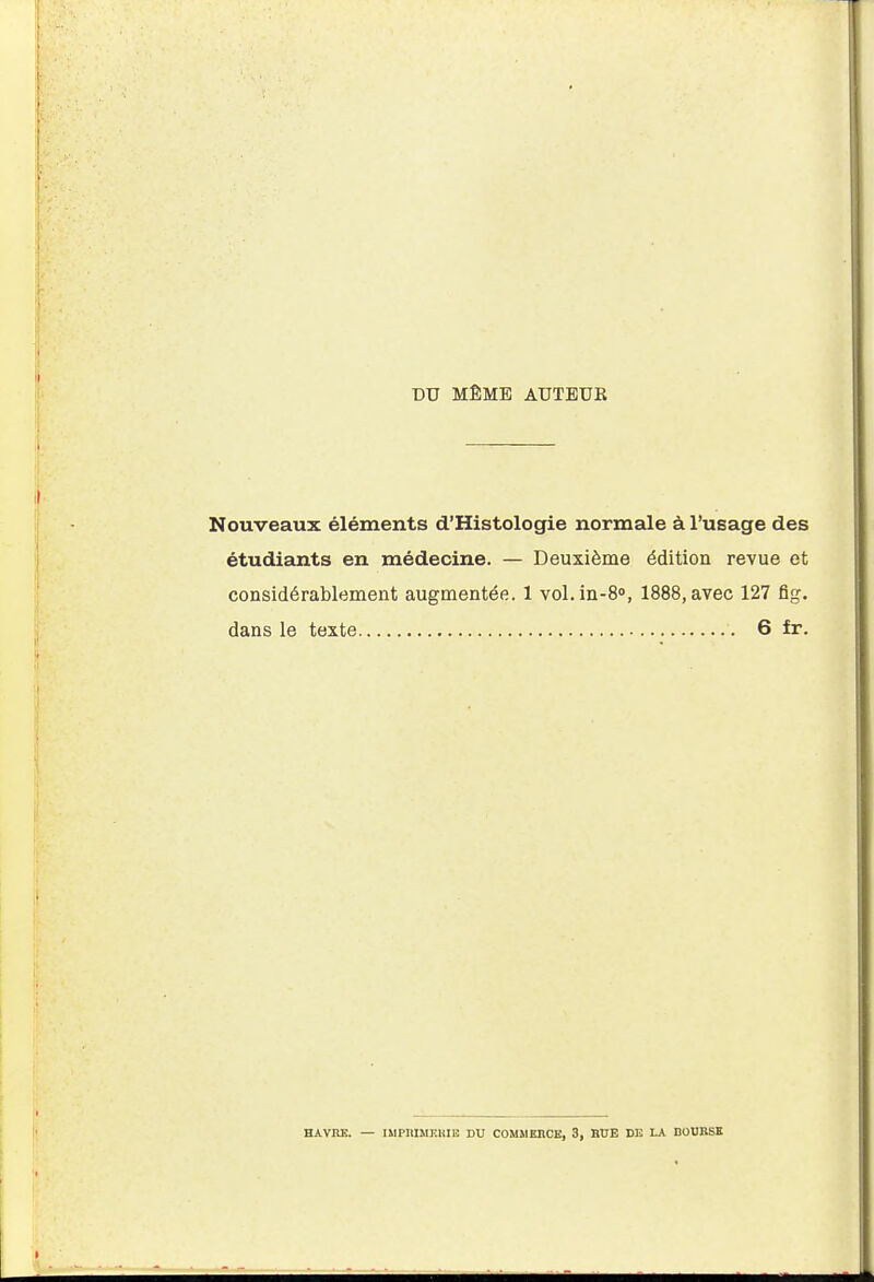 DU MÊME AUTEUR Nouveaux éléments d'Histologie normale à l'usage des étudiants en médecine. — Deuxième édition revue et considérablement augmentée. 1 vol.in-8°, 1888,avec 127 fig. dans le texte 6 fr. HAVRE. — IMPRMKlilIÎ DU COMÎIEBCE, 3, BUE DE LA BOURSE