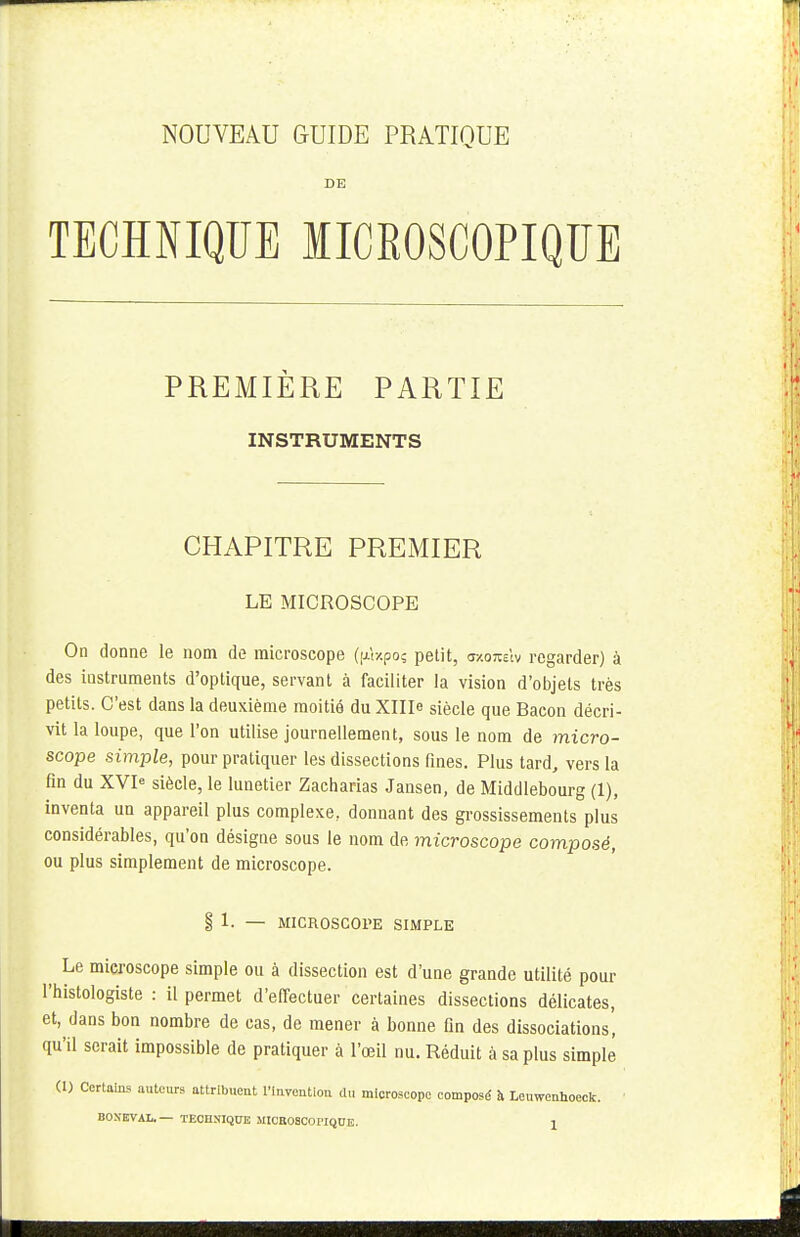 DE TECHNIQUE MICROSCOPIQUE PREMIÈRE PARTIE INSTRUMENTS CHAPITRE PREMIER LE MICROSCOPE On donne le nom de microscope (jxt/po; petit, oxotciv regarder) à des instruments d'optique, servant à faciliter la vision d'objets très petits. C'est dans la deuxième moitié du XHIe siècle que Bacon décri- vit la loupe, que l'on utilise journellement, sous le nom de micro- scope simple, pour pratiquer les dissections fines. Plus tard, vers la fin du XVIe siècle, le lunetier Zacharias Jansen, de Middlebourg (1), inventa un appareil plus complexe, donnant des grossissements plus considérables, qu'on désigne sous le nom de microscope composé, ou plus simplement de microscope. § 1. — MICROSCOPE SIMPLE ^ Le microscope simple ou à dissection est d'une grande utilité pour l'histologiste : il permet d'effectuer certaines dissections délicates, et, dans bon nombre de cas, de mener à bonne fin des dissociations, qu'il serait impossible de pratiquer à l'œil nu. Réduit à sa plus simple (1) Certains auteurs attribuent l'invention du microscope composé à Leiwenhoeck. BON'EVAL. TECHNIQUE MICROSCOrlQOE. X