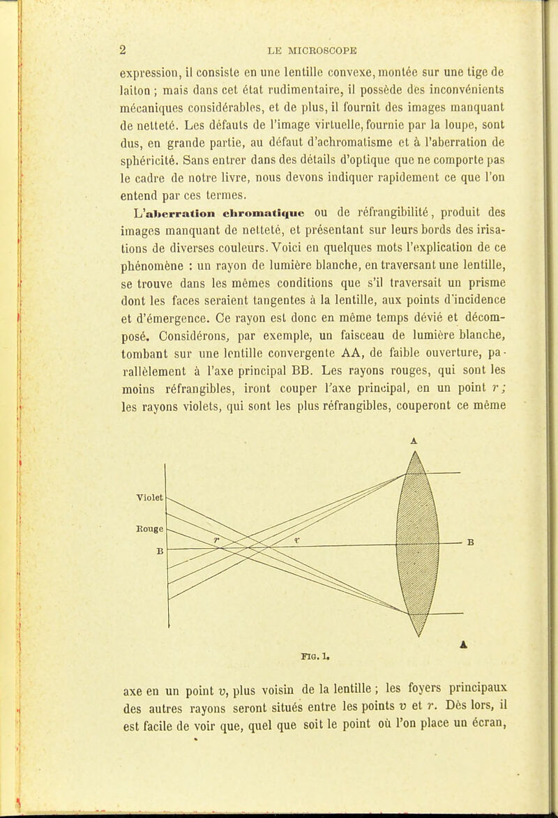 expression, il consiste en une lentille convexe, montée sur une tige de laiton ; mais dans cet état rudimentaire, il possède des inconvénients mécaniques considérables, et de plus, il fournit des images manquant de netteté. Les défauts de l'image virtuelle, fournie par la loupe, sont dus, en grande partie, au défaut d'achromatisme et à l'aberration de sphéricité. Sans entrer dans des détails d'optique que ne comporte pas le cadre de notre livre, nous devons indiquer rapidement ce que l'on entend par ces termes. L'al»crraiion chromatique ou de réfrangibilité, produit des images manquant de netteté, et présentant sur leurs bords des irisa- tions de diverses couleurs. Voici en quelques mots l'explication de ce phénomène : un rayon de lumière blanche, en traversant une lentille, se trouve dans les mêmes conditions que s'il traversait un prisme dont les faces seraient tangentes à la lentille, aux points d'incidence et d'émergence. Ce rayon est donc en même temps dévié et décom- posé. Considérons, par exemple, un faisceau de lumière blanche, tombant sur une lentille convergente AA, de faible ouverture, pa- rallèlement à l'axe principal BB. Les rayons rouges, qui sont les moins réfrangibles, iront couper l'axe principal, en un point r ; les rayons violets, qui sont les plus réfrangibles, couperont ce même A Rouge Violet B - B A FIG. 1. axe en un point v, plus voisin de la lentille ; les foyers principaux des autres rayons seront situés entre les points v et r. Dès lors, il est facile de voir que, quel que soit le point où l'on place un écran,