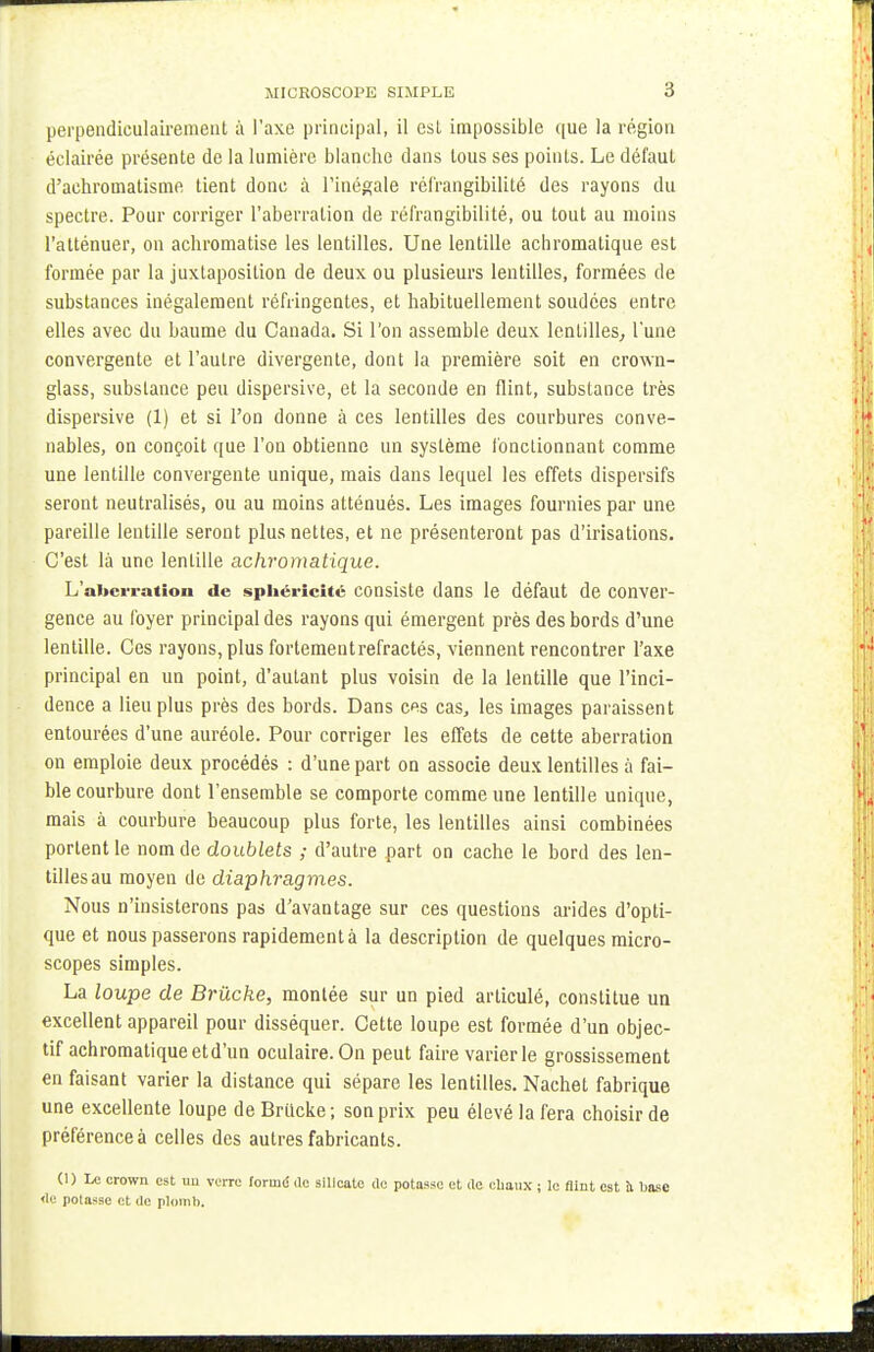 perpendiculairement à l'axe principal, il est impossible que la région éclairée présente de la lumière blanche dans tous ses points. Le défaut d'achromatisme tient donc à l'inégale réfrangibilité des rayons du spectre. Pour corriger l'aberration de réfrangibilité, ou tout au moins l'atténuer, on achromatise les lentilles. Une lentille achromatique est formée par la juxtaposition de deux ou plusieurs lentilles, formées de substances inégalement réfringentes, et habituellement soudées entre elles avec du baume du Canada. Si l'on assemble deux lentilles, l'une convergente et l'autre divergente, dont la première soit en crown- glass, substance peu dispersive, et la seconde en flint, substance très dispersive (1) et si l'on donne à ces lentilles des courbures conve- nables, on conçoit que l'on obtienne un système fonctionnant comme une lentille convergente unique, mais dans lequel les effets dispersifs seront neutralisés, ou au moins atténués. Les images fournies par une pareille lentille seront plus nettes, et ne présenteront pas d'irisations. C'est là une lentille achromatique. L'aberration de sphéricité consiste dans le défaut de conver- gence au foyer principal des rayons qui émergent près des bords d'une lentille. Ces rayons, plus fortement réfractés, viennent rencontrer l'axe principal en un point, d'autant plus voisin de la lentille que l'inci- dence a lieu plus près des bords. Dans ces cas, les images paraissent entourées d'une auréole. Pour corriger les effets de cette aberration on emploie deux procédés : d'une part on associe deux lentilles à fai- ble courbure dont l'ensemble se comporte comme une lentille unique, mais à courbure beaucoup plus forte, les lentilles ainsi combinées portent le nom de doublets ; d'autre part on cache le bord des len- tilles au moyen de diaphragmes. Nous n'insisterons pas d'avantage sur ces questions arides d'opti- que et nous passerons rapidement à la description de quelques micro- scopes simples. La loupe de Brùcke, montée sur un pied articulé, constitue un excellent appareil pour disséquer. Cette loupe est formée d'un objec- tif achromatique etd'un oculaire. On peut faire varier le grossissement en faisant varier la distance qui sépare les lentilles. Nachet fabrique une excellente loupe de Brucke ; son prix peu élevé la fera choisir de préférence à celles des autres fabricants. (1) Le crown est un verre formé de silicate do potasse et île chaux ; le flint est h base <le potasse et de plomb.