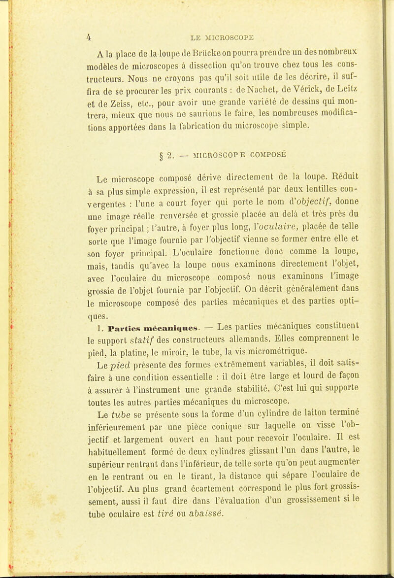 A la place de la loupe de Briicke on pourra prendre un des nombreux modèles de microscopes à dissection qu'on trouve chez tous les cons- tructeurs. Nous ne croyons pas qu'il soit utile de les décrire, il suf- fira de se procurer les prix courants : deNachet, de Vérick, de Leitz et de Zeiss, etc., pour avoir une grande variété de dessins qui mon- trera, mieux que nous ne saurions le faire, les nombreuses modifica- tions apportées dans la fabrication du microscope simple. § 2. — MICROSCOPE COMPOSÉ Le microscope composé dérive directement de la loupe. Réduit à sa plus simple expression, il est représenté par deux lentilles con- vergentes : l'une a court foyer qui porte le nom d'objectif, donne une image réelle renversée et grossie placée au delà et très près du foyer principal ; l'autre, à foyer plus long, l'oculaire, placée de telle sorte que l'image fournie par l'objectif vienne se former entre elle et son foyer principal. L'oculaire fonctionne donc comme la loupe, mais, tandis qu'avec la loupe nous examinons directement l'objet, avec l'oculaire du microscope composé nous examinons l'image grossie de l'objet fournie par l'objectif. On décrit généralement dans le microscope composé des parties mécaniques et des parties opti- ques. 1. Parties mécaniques — Les parties mécaniques constituent le support statif des constructeurs allemands. Elles comprennent le pied, la platine, le miroir, le tube, la vis micrométrique. Le pied présente des formes extrêmement variables, il doit satis- faire à une condition essentielle : il doit être large et lourd de façon à assurer à l'instrument une grande stabilité. C'est lui qui supporte toutes les autres parties mécaniques du microscope. Le tube se présente sous la forme d'un cylindre de laiton terminé intérieurement par une pièce conique sur laquelle on visse l'ob- jectif et largement ouvert en haut pour recevoir l'oculaire. Il est habituellement formé de deux cylindres glissant l'un dans l'autre, le supérieur rentrant dans l'inférieur, de telle sorte qu'on peut augmenter en le rentrant ou en le tirant, la distance qui sépare l'oculaire de l'objectif. Au plus grand écartement correspond le plus fort grossis- sement, aussi il faut dire dans l'évaluation d'un grossissement si le tube oculaire est tiré ou abaissé.