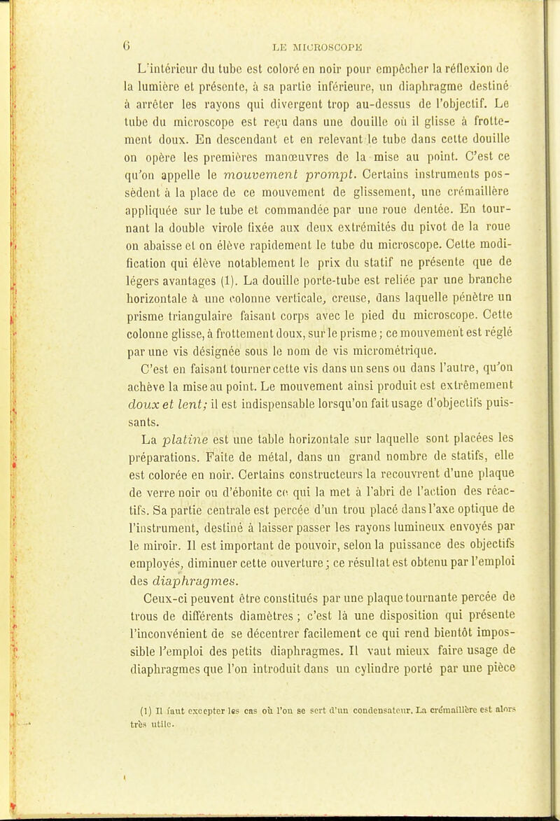 Lïntérieur du tube est coloré en noir pour empêcher la réflexion de la lumière et présente, à sa partie inférieure, un diaphragme destiné à arrêter les rayons qui divergent trop au-dessus de l'objectif. Le tube du microscope est reçu dans une douille où il glisse à frotte- ment doux. En descendant et en relevant le tube dans celte douille on opère les premières manœuvres de la mise au point. C'est ce qu'on appelle le mouvement prompt. Certains instruments pos- sèdent à la place de ce mouvement de glissement, une crémaillère appliquée sur le tube et commandée par une roue dentée. En tour- nant la double virole fixée aux deux extrémités du pivot de la roue on abaisse et on élève rapidement le tube du microscope. Cette modi- fication qui élève notablement le prix du statif ne présente que de légers avantages (1). La douille porte-tube est reliée par une branche horizontale à une colonne verticale, creuse, dans laquelle pénètre un prisme triangulaire faisant corps avec le pied du microscope. Cette colonne glisse, à frottement doux, sur le prisme ; ce mouvement est réglé par une vis désignée sous le nom de vis micrométrique. C'est en faisant tourner cette vis dans un sens ou dans l'autre, qu'on achève la mise au point. Le mouvement ainsi produit est extrêmement doux et lent; il est indispensable lorsqu'on fait usage d'objectifs puis- sants. La platine est une table horizontale sur laquelle sont placées les préparations. Faite de métal, dans un grand nombre de statifs, elle est colorée en noir. Certains constructeurs la recouvrent d'une plaque de verre noir ou d'ébonite ce qui la met à l'abri de l'action des réac- tifs. Sa partie centrale est percée d'un trou placé dans l'axe optique de l'instrument, destiné à laisser passer les rayons lumineux envoyés par le miroir. Il est important de pouvoir, selon la puissance des objectifs employés, diminuer cette ouverture; ce résultat est obtenu par l'emploi des diaphragmes. Ceux-ci peuvent être constitués par une plaque tournante percée de trous de différents diamètres ; c'est là une disposition qui présente l'inconvénient de se décentrer facilement ce qui rend bientôt impos- sible l'emploi des petits diaphragmes. Il vaut mieux faire usage de diaphragmes que l'on introduit dans un cylindre porté par une pièce (1) Il mut excepter les cas où l'on se sert d'un condensateur. La crémaillère est alors très utile.