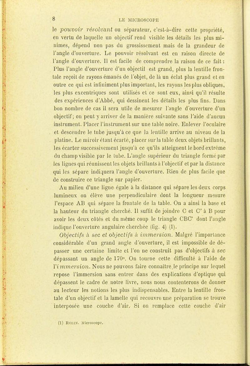 le pouvoir résolvant ou séparateur, c'est-à-dire cette propriété, en vertu de laquelle un objectif rend visible les détails les plus mi- nimes, dépend non pas du grossissement mais de la grandeur de l'angle d'ouverture. Le pouvoir résolvant est en raison directe de l'angle d'ouverture. Il est facile de comprendre la raison de ce fait : Plus l'angle d'ouverture d'un objectil est grand, plus la lentille fron- tale reçoit de rayons émanés de l'objet, de là un éclat plus grand et en outre ce qui est infiniment plus important, les rayons les plus obliques, les plus excentriques sont utilisés et ce sont eux, ainsi qu'il résulte des expériences d'Abbé, qui dessinent les détails les plus fins. Dans bon nombre de cas il sera utile de mesurer l'angle d'ouverture d'un objectif; on peut y arriver de la manière suivante sans l'aide d'aucun instrument. Placer l'instrument sur une table noire. Enlever l'oculaire et descendre le tube jusqu'à ce que la lentille arrive au niveau de la platine. Le miroir étant écarté, placer sur la table deux objets brillants, les écarter successivement jusqu'à ce qu'ils atteignent le bord extrême du champ visible par le tube. L'angle supérieur du triangle formé par les lignes qui réunissent les objets brillants à l'objectif et par la distance qui les sépare indiquera l'angle d'ouverture. Rien de plus facile que de construire ce triangle sur papier. Au milieu d'une ligne égale à la distance qui sépare les deux corps lumineux on élève une perpendiculaire dont la longueur mesure l'espace AB qui sépare la frontale de la table. On a ainsi la base et la hauteur du triangle cherché. 11 suffit de joindre C et C à B pour avoir les deux côtés et du même coup le triangle CBC dont l'angle indique l'ouverture angulaire cherchée (fig. 4) (1). Objectifs à sec et objectifs à immersion. Malgré l'importance considérable d'un grand angle d'ouverture, il est impossible de dé- passer une certaine limite et l'on ne construit pas d'objectifs à sec dépassant un angle de 170°. On tourne cette difficulté à l'aide de l'immersion. Nous ne pouvons faire connaître .le principe sur lequel repose l'immersion sans entrer dans des explications d'optique qui dépassent le cadre de notre livre, nous nous contenterons de donner au lecteur les notions les plus indispensables. Entre la lentille fron- tale d'un objectif et la lamelle qui recouvre une préparation se trouve interposée une couche d'air. Si on remplace cette couche d'air (1) Eoi;in-. Jlicroscope.