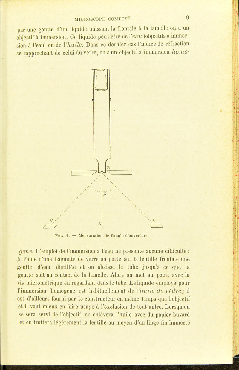 par une goutte d'un liquide unissant la frontale à la lamelle on a un objectif à immersion. Ce liquide peut être de Veau (objectifs à immer- sion à l'eau) ou de Vhuile. Dans ce dernier cas l'indice de réfraction se rapprochant de celui du verre, on a un objectif à immersion homo- Fig. 4. — Mensuration de l'angle d'ouverture. gène. L'emploi de l'immersion à l'eau ne présente aucune difficulté : à l'aide d'une baguette de verre on porte sur la lentille frontale une goutte d'eau distillée et on abaisse le tube jusqu'à ce que la goutte soit au contact de la lamelle. Alors on met au point avec la vis micrométrique en regardant dans le tube. Le liquide employé pour l'immersion homogène est habituellement de l'huile de cèdre; il est d'ailleurs fourni par le constructeur en même temps que l'objectif et il vaut mieux en faire usage à l'exclusion de tout autre. Lorsqu'on se sera servi de l'objectif, on enlèvera l'huile avec du papier buvard et on frottera légèrement la lentille au moyen d'un linge lin humecté