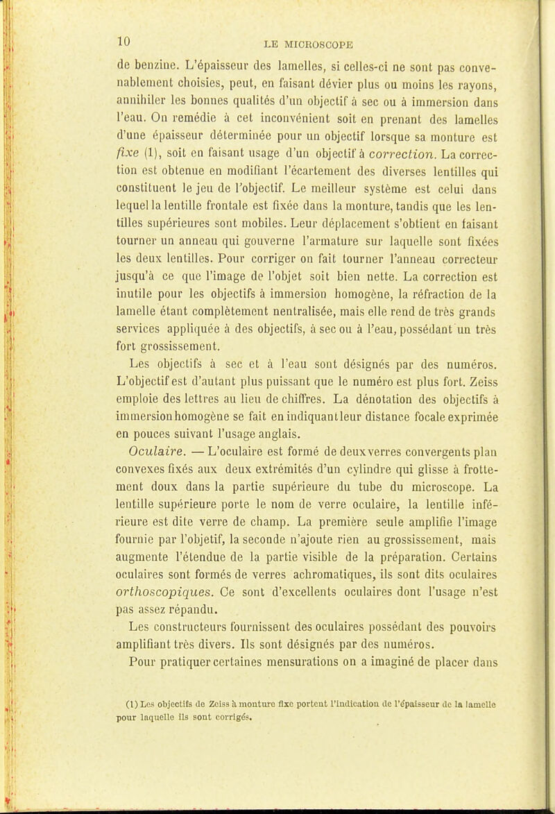 de benzine. L'épaisseur des lamelles, si celles-ci ne sont pas conve- nablement choisies, peut, en faisant dévier plus ou moins les rayons, annihiler les bonnes qualités d'un objectif à sec ou à immersion dans l'eau. On remédie à cet inconvénient soit en prenant des lamelles d'une épaisseur déterminée pour un objectif lorsque sa monture est fixe (1), soit en faisant usage d'un objectif à correction. La correc- tion est obtenue en modifiant l'écartement des diverses lentilles qui constituent le jeu de l'objectif. Le meilleur système est celui dans lequel la lentille frontale est fixée dans la monture, tandis que les len- tilles supérieures sont mobiles. Leur déplacement s'obtient en faisant tourner un anneau qui gouverne l'armature sur laquelle sont fixées les deux lentilles. Pour corriger on fait tourner l'anneau correcteur jusqu'à ce que l'image de l'objet soit bien nette. La correction est inutile pour les objectifs à immersion homogène, la réfraction de la lamelle étant complètement nenlralisée, mais elle rend de très grands services appliquée à des objectifs, à sec ou à l'eau, possédant un très fort grossissement. Les objectifs à see et à l'eau sont désignés par des numéros. L'objectif est d'autant plus puissant que le numéro est plus fort. Zeiss emploie des lettres au lieu de chiffres. La dénotation des objectifs à immersion homogène se fait en indiquant leur distance focale exprimée en pouces suivant l'usage anglais. Oculaire. —L'oculaire est formé de deux verres convergents plan convexes fixés aux deux extrémités d'un cylindre qui glisse à frotte- ment doux dans la partie supérieure du tube du microscope. La lentille supérieure porte le nom de verre oculaire, la lentille infé- rieure est dite verre de champ. La première seule amplifie l'image fournie par l'objetif, la seconde n'ajoute rien au grossissement, mais augmente l'étendue de la partie visible de la préparation. Certains oculaires sont formés de verres achromatiques, ils sont dits oculaires orthoscopiques. Ce sont d'excellents oculaires dont l'usage n'est pas assez répandu. Les constructeurs fournissent des oculaires possédant des pouvoirs amplifiant très divers. Ils sont désignés par des numéros. Pour pratiquer certaines mensurations on a imaginé de placer dans (1) Les objectifs do Zeiss il mouture fixe portent l'indication de l'épaisseur de la lamelle pour laquelle ils sont corrigés.