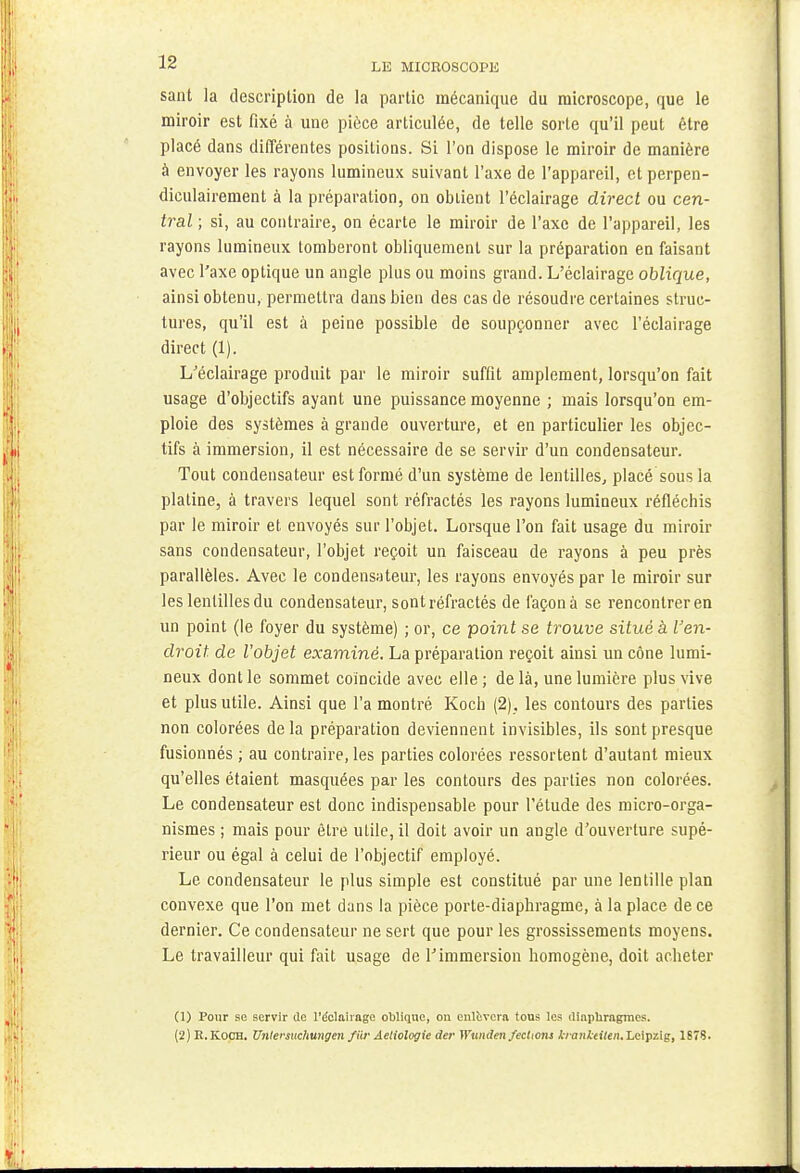 sant la description de la partie mécanique du microscope, que le miroir est fixé à une pièce articulée, de telle sorte qu'il peut être placé dans différentes positions. Si l'on dispose le miroir de manière à envoyer les rayons lumineux suivant l'axe de l'appareil, et perpen- diculairement à la préparation, on obtient l'éclairage direct ou cen- tral ; si, au contraire, on écarte le miroir de l'axe de l'appareil, les rayons lumineux tomberont obliquement sur la préparation en faisant avec l'axe optique un angle plus ou moins grand. L'éclairage oblique, ainsi obtenu, permettra dans bien des cas de résoudre certaines struc- tures, qu'il est à peine possible de soupçonner avec l'éclairage direct (1). L'éclairage produit par le miroir suffit amplement, lorsqu'on fait usage d'objectifs ayant une puissance moyenne ; mais lorsqu'on em- ploie des systèmes à grande ouverture, et en particulier les objec- tifs à immersion, il est nécessaire de se servir d'un condensateur. Tout condensateur est formé d'un système de lentilles, placé sous la platine, à travers lequel sont réfractés les rayons lumineux réfléchis par le miroir et envoyés sur l'objet. Lorsque l'on fait usage du miroir sans condensateur, l'objet reçoit un faisceau de rayons à peu près parallèles. Avec le condensateur, les rayons envoyés par le miroir sur les lentilles du condensateur, sont réfractés de façon à se rencontrer en un point (le foyer du système) ; or, ce point se trouve situé à l'en- droit de l'objet examiné. La préparation reçoit ainsi un cône lumi- neux dont le sommet coïncide avec elle ; de là, une lumière plus vive et plus utile. Ainsi que l'a montré Koch (2) . les contours des parties non colorées delà préparation deviennent invisibles, ils sont presque fusionnés ; au contraire, les parties colorées ressortent d'autant mieux qu'elles étaient masquées par les contours des parties non colorées. Le condensateur est donc indispensable pour l'étude des micro-orga- nismes ; mais pour être utile, il doit avoir un angle d'ouverture supé- rieur ou égal à celui de l'objectif employé. Le condensateur le plus simple est constitué par une lentille plan convexe que l'on met dans la pièce porte-diaphragme, à la place de ce dernier. Ce condensateur ne sert que pour les grossissements moyens. Le travailleur qui fait usage de Fimmersion homogène, doit acheter (1) Pour se servir de l'éclairage oblique, on enlèvera tous les diaphragmes.
