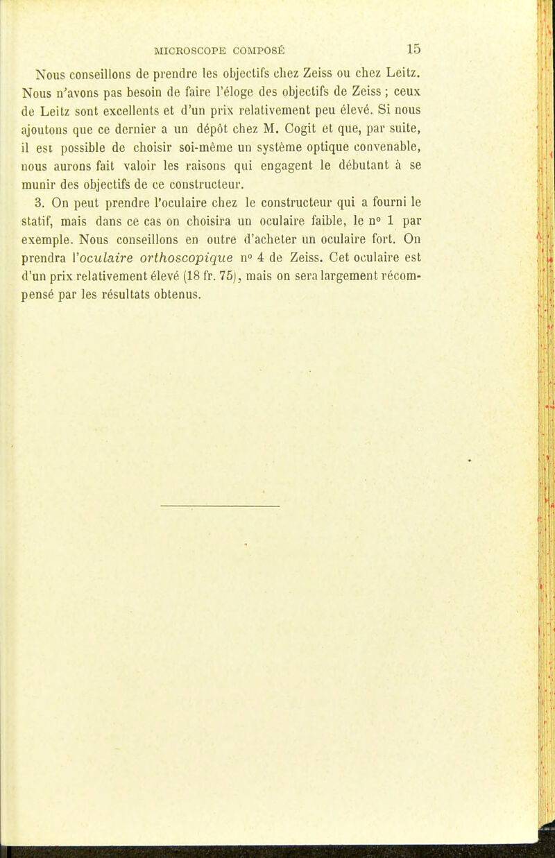 Nous conseillons de prendre les objectifs chez Zeiss ou chez Leilz. Nous n'avons pas besoin de faire l'éloge des objectifs de Zeiss ; ceux de Leitz sont excellents et d'un prix relativement peu élevé. Si nous ajoutons que ce dernier a un dépôt chez M. Cogit et que, par suite, il esi possible de choisir soi-même un système optique convenable, nous aurons fait valoir les raisons qui engagent le débutant à se munir des objectifs de ce constructeur. 3. On peut prendre l'oculaire chez le constructeur qui a fourni le statif, mais dans ce cas on choisira un oculaire faible, le n° 1 par exemple. Nous conseillons en outre d'acheter un oculaire fort. On prendra Voculaire orthoscopique n° 4 de Zeiss. Cet oculaire est d'un prix relativement élevé (18 fr. 75), mais on sera largement récom- pensé par les résultats obtenus.