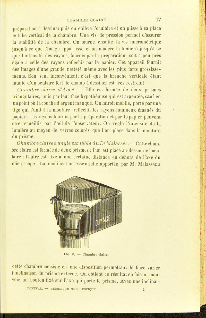 préparation à dessiner puis on enlève l'oculaire et on glisse à sa place le tube vertical de la chambre. Une vis de pression permet d'assurer la stabilité de la chambre. On tourne ensuite la vis micrométrique jusqu'à ce que l'image apparaisse et on modère la lumière jusqu'à ce que l'intensité des rayons, fournis par la préparation, soit à peu près égale à celle des rayons réfléchis par le papier. Cet appareil fournit des images d'une grande netteté même avec les plus forts grossisse- ments. Son seul inconvénient, c'est que la branche verticale étant munie d'un oculaire fort, le champ à dessiner est très restreint. Chambre claire d'Abbé. — Elle est formée de deux prismes triangulaires, unis parleur face hypothénuse qui est argentée, sauf en un point où la couche d'argent manque. Un miroir mobile, porté par une tige qui l'unit à la monture, réfléchit les rayons lumineux émanés du papier. Les rayons fournis parla préparation et par le papier peuvent être recueillis par l'œil de l'observateur. On règle l'intensité de la lumière au moyen de verres colorés que l'on place dans la monture du prisme. Chambre claire à angle variable duDr Malassez. — Cettecham- bre claire est formée de deux prismes : l'un est placé au-dessus de l'ocu- laire ; l'autre est fixé à une certaine distance en dehors de l'axe du microscope. La modification essentielle apportée par M. Malassez à cette chambre consiste en une disposition permettant de faire varier l'inclinaison du prisme externe. On obtient ce résultat en faisant mou- voir un bouton fixé sur l'axe qui porte le prisme. Avec une inclinai- FlG. 6. — Chambre claire. HONEVAL. — TF.CIIN1QUE MICKOSCOI'IQITE.