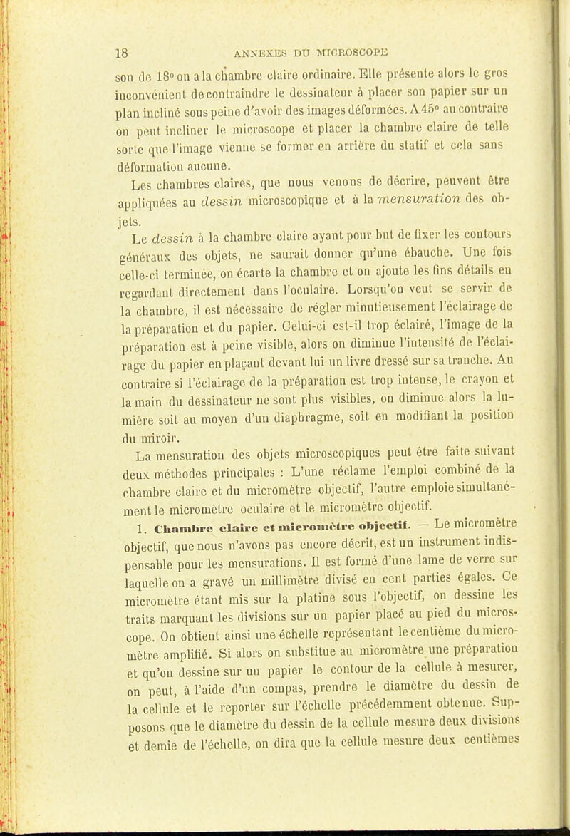 son de 18° on a la chambre claire ordinaire. Elle présente alors le gros inconvénient de contraindre le dessinateur à placer son papier sur un plan incliné sous peine d'avoir des images déformées. A45° au contraire on peut incliner le microscope et placer la chambre claire de telle sorte que l'image vienne se former en arrière du statif et cela sans déformation aucune. Les chambres claires, que nous venons de décrire, peuvent être appliquées au dessin microscopique et à la mensuration des ob- jets. Le dessin à la chambre claire ayant pour but de fixer les contours généraux des objets, ne saurait donner qu'une ébauche. Une fois celle-ci terminée, on écarte la chambre et on ajoute les fins détails en regardant directement dans l'oculaire. Lorsqu'on veut se servir de la chambre, il est nécessaire de régler minutieusement l'éclairage de la préparation et du papier. Celui-ci est-il trop éclairé, l'image de la préparation est à peine visible, alors on diminue l'intensité de l'éclai- rage du papier en plaçant devant lui un livre dressé sur sa tranche. Au contraire si l'éclairage de la préparation est trop intense, le crayon et la main du dessinateur ne sont plus visibles, on diminue alors la lu- mière soit au moyen d'un diaphragme, soit en modifiant la position du miroir. La mensuration des objets microscopiques peut être faite suivant deux méthodes principales : L'une réclame l'emploi combiné de la chambre claire et du micromètre objectif, l'autre emploie simultané- ment le micromètre oculaire et le micromètre objectif. 1. Chambre claire et micromètre objectif. - Le micromètre objectif, que nous n'avons pas encore décrit, est un instrument indis- pensable pour les mensurations. Il est formé d'une lame de verre sur laquelle on a gravé un millimètre divisé en cent parties égales. Ce micromètre étant mis sur la platine sous l'objectif, ou dessine les traits marquant les divisions sur un papier placé au pied du micros- cope. On obtient ainsi une échelle représentant le centième du micro- mètre amplifié. Si alors on substitue au micromètre une préparation et qu'on dessine sur un papier le contour de la cellule à mesurer, on peut, à l'aide d'un compas, prendre le diamètre du dessin de la cellule et le reporter sur l'échelle précédemment obtenue. Sup- posons que le diamètre du dessin de la cellule mesure deux divisions et demie de l'échelle, on dira que la cellule mesure deux centièmes
