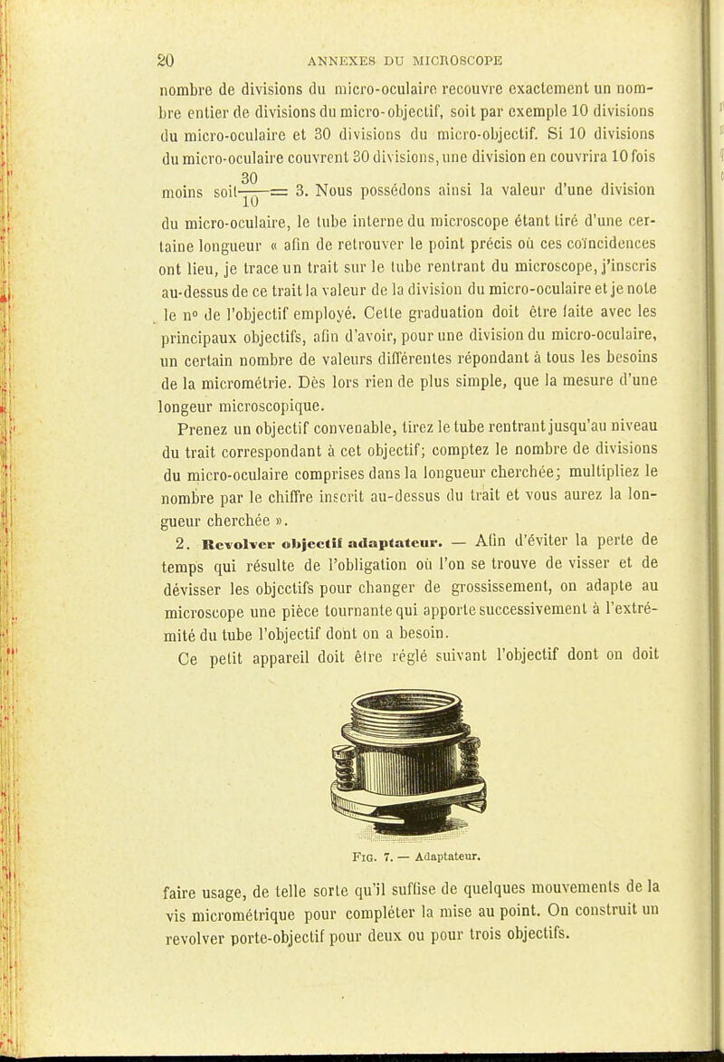 nombre de divisions du micro-oculaire recouvre exactement un nom- bre entier de divisions du micro-objectif, soit par exemple 10 divisions du micro-oculaire et 30 divisions du micro-objectif. Si 10 divisions du micro-oculaire couvrent 30 divisions, une division en couvrira 10 fois 30 moins soil-j-p= 3. Nous possédons ainsi la valeur d'une division du micro-oculaire, le tube interne du microscope étant tiré d'une cer- taine longueur « afin de retrouver le point précis où ces coïncidences ont lieu, je trace un trait sur le tube rentrant du microscope, j'inscris au-dessus de ce trait la valeur delà division du micro-oculaire et je note le n° de l'objectif employé. Cette graduation doit être faite avec les principaux objectifs, afin d'avoir, pour une division du micro-oculaire, un certain nombre de valeurs différentes répondant à tous les besoins de la micrométrie. Dès lors rien de plus simple, que la mesure d'une longeur microscopique. Prenez un objectif convenable, tirez le tube rentrant jusqu'au niveau du trait correspondant à cet objectif; comptez le nombre de divisions du micro-oculaire comprises dans la longueur cherchée; multipliez le nombre par le chiffre inscrit au-dessus du trait et vous aurez la lon- gueur cherchée ». 2. Revolver objectif adaptateur. — Afin d'éviter la perte de temps qui résulte de l'obligation où l'on se trouve de visser et de dévisser les objectifs pour changer de grossissement, on adapte au microscope une pièce tournante qui apporte successivement à l'extré- mité du tube l'objectif dont on a besoin. Ce petit appareil doit être réglé suivant l'objectif dont on doit FiG. 7. — Adaptateur. faire usage, de telle sorte qu'il suffise de quelques mouvements de la vis micrométrique pour compléter la mise au point. On construit un revolver porte-objectif pour deux ou pour trois objectifs.