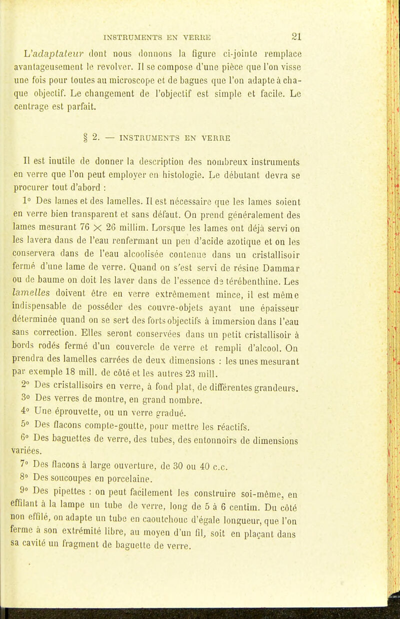 L'adaptateur dont nous donnons la figure ci-joinle remplace avantageusement le revolver. Il se compose d'une pièce que l'on visse une fois pour toutes au microscope et de bagues que l'on adapte à cha- que objectif. Le changement de l'objectif est simple et facile. Le centrage est parfait. §2. — INSTRUMENTS EN VERRE Il est inutile de donner la description des nombreux instruments en verre que l'on peut employer en histologie. Le débutant devra se procurer tout d'abord : 1° Des lames et des lamelles. Il est nécessaire que les lames soient en verre bien transparent et sans défaut. On prend généralement des lames mesurant 76 x 26 millim. Lorsque les lames ont déjà servi on les lavera dans de l'eau renfermant un peu d'acide azotique et on les conservera dans de l'eau alcoolisée contenue dans un cristallisoir fermé d'une lame de verre. Quand on s'est servi de résine Dammar ou de baume on doit les laver dans de l'essence de térébenthine. Les lamelles doivent être en verre extrêmement mince, il est même indispensable de posséder des couvre-objets ayant une épaisseur déterminée quand on se sert des forts objectifs à immersion dans l'eau sans correction. Elles seront conservées dans un petit cristallisoir à bords rodés fermé d'un couvercle de verre et rempli d'alcool. On prendra des lamelles carrées de deux dimensions : les unes mesurant par exemple 18 mill. de côté et les autres 23 mill. 2° Des cristallisoirs en verre, à fond plat, de différentes grandeurs. 3o Des verres de montre, en grand nombre. 4° Une éprouvette, ou un verre gradué. 5» Des flacons compte-goutte, pour mettre les réactifs. 6° Des baguettes de verre, des tubes, des entonnoirs de dimensions variées. 7° Des flacons à large ouverture, de 30 ou 40 ce. 8° Des soucoupes en porcelaine. 9° Des pipettes : on peut facilement les construire soi-même, en effilant à la lampe un tube de verre, long de 5 à 6 centim. Du côté non effilé, on adapte un tube en caoutchouc d'égale longueur, que l'on ferme à son extrémité libre, au moyen d'un fil, soit en plaçant dans sa cavité un fragment de baguette de verre.