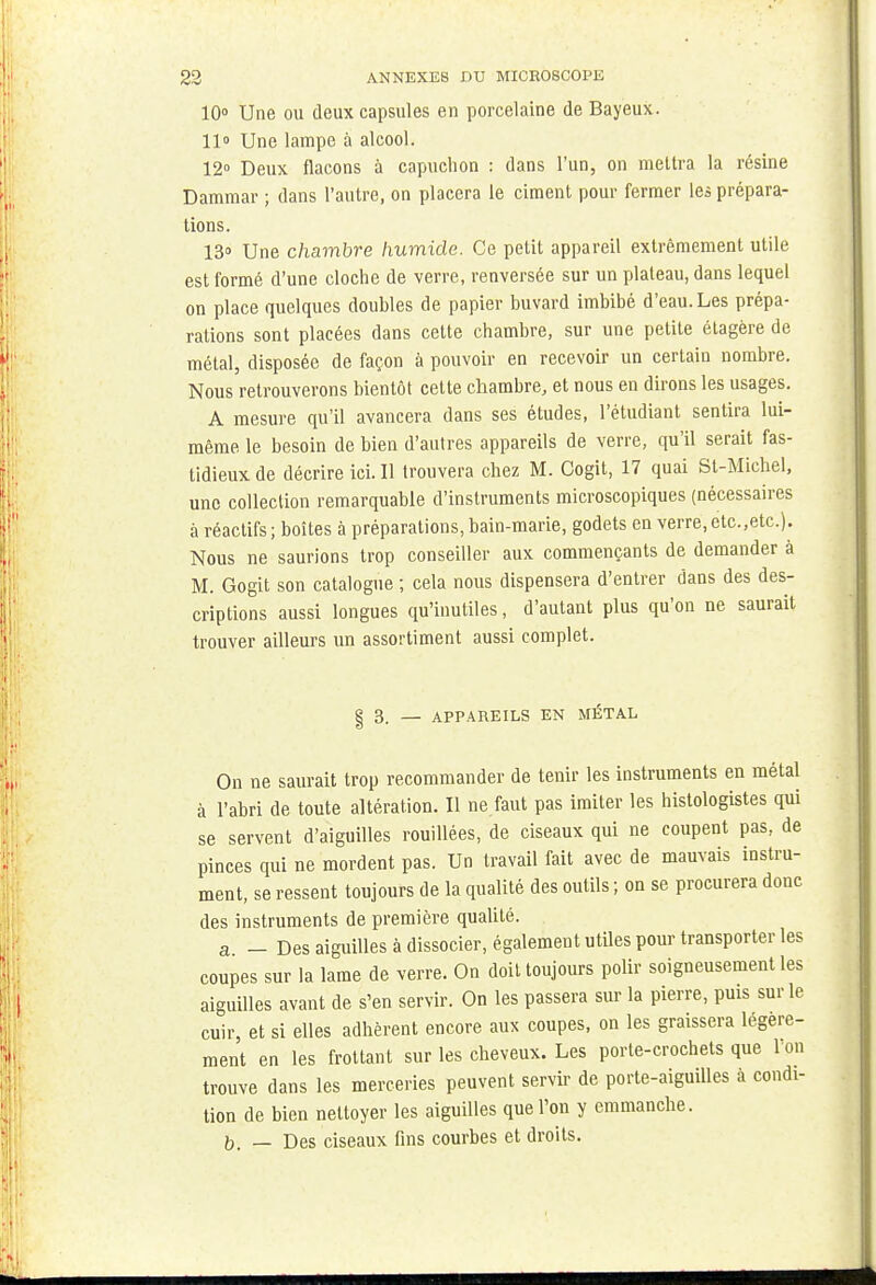 10° Une ou deux capsules en porcelaine de Bayeux. 11° Une lampe à alcool. 12° Deux flacons à capuchon : dans l'un, on mettra la résine Dammar ; dans l'autre, on placera le ciment pour fermer les prépara- tions. 13» Une chambre humide. Ce petit appareil extrêmement utile est formé d'une cloche de verre, renversée sur un plateau, dans lequel on place quelques doubles de papier buvard imbibé d'eau. Les prépa- rations sont placées dans cette chambre, sur une petite étagère de métal, disposée de façon à pouvoir en recevoir un certain nombre. Nous retrouverons bientôt cette chambre, et nous en dirons les usages. A mesure qu'il avancera dans ses études, l'étudiant sentira lui- même le besoin de bien d'autres appareils de verre, qu'il serait fas- tidieux de décrire ici. Il trouvera chez M. Cogit, 17 quai St-Michel, une collection remarquable d'instruments microscopiques (nécessaires à réactifs; boîtes à préparations, bain-marie, godets en verre,etc.,etc). Nous ne saurions trop conseiller aux commençants de demander à M. Gogit son catalogue ; cela nous dispensera d'entrer dans des des- criptions aussi longues qu'inutiles, d'autant plus qu'on ne saurait trouver ailleurs un assortiment aussi complet. | 3. — APPAREILS EN METAL On ne saurait trop recommander de tenir les instruments en métal à l'abri de toute altération. Il ne faut pas imiter les histologistes qui se servent d'aiguilles rouillées, de ciseaux qui ne coupent pas, de pinces qui ne mordent pas. Un travail fait avec de mauvais instru- ment, se ressent toujours de la qualité des outils ; on se procurera donc des instruments de première qualité. a - Des aiguilles à dissocier, également utiles pour transporter les coupes sur la lame de verre. On doit toujours polir soigneusement les aiguilles avant de s'en servir. On les passera sur la pierre, pms sur le cuir, et si elles adhèrent encore aux coupes, on les graissera légère- ment en les frottant sur les cheveux. Les porte-crochets que l'on trouve dans les merceries peuvent servir de porte-aiguilles à condi- tion de bien nettoyer les aiguilles que l'on y emmanche. b. — Des ciseaux fins courbes et droits.