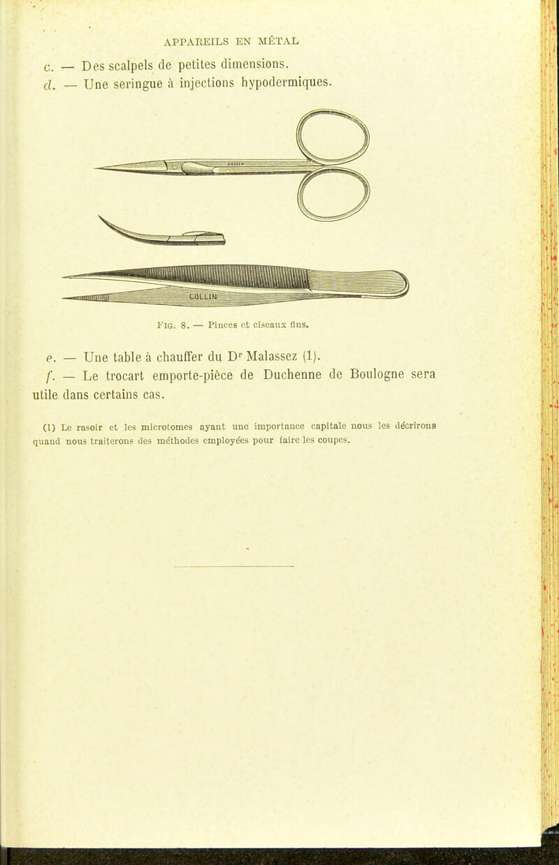 APPAREILS EN MÉTAL c. — Des scalpels de petites dimensions. d_ _ Une seringue à injections hypodermiques. KiG. 8. — Pinces et ciseaux fias. P. _ Une table à chauffer du Dr Malassez (1). f. — Le trocart emporte-pièce de Duchenne de Boulogne sera utile dans certains cas. (1) Le rasoir et les microtomes ayant une importance capitale nous les décrirons quand nous traiterons des méthodes employées pour faire les coupes.